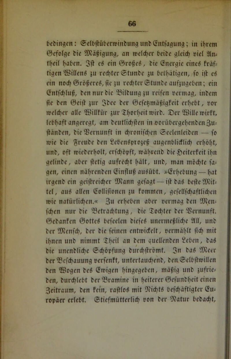 bebingcn: ©elbflübertpinbung unb Sntfagung; in ihrem ©efolge tic SJiäßigung, an welcher beite gleich oiel Sin« theil haben. 3(1 e# ein ©roßc#, fcie Energie eine# fräf= tigcn©illen# ju rechter ©tunte ju bethätigen, fo ijt c# ein noch 0rößcre#,jTe 31t rechter ©tunte aufjttgcben; ein Gntfchluß, ten nur tic '£iltung 311 reifen bermag, intern fic ten 0ci]l jur 3tee ter ©efehmäßigfeit erhebt, bor ibelcher alle ffiillfür jur Xhorheit wirb. ©er'Bille wirft, lebhaft angeregt, am teutlichßen in porübcrgchcntcn 3u= (hinten, ticSScrnunft in djronifdicn ©eelenleitcn — fo ibie tic freute ten 2cben#pt03cß augcnblicflich erhöht, unt, oft ibictcrholt, erfchöpft, währenb tie fteiterfeit ihn gclinte, aber (letig aufrecht hält, unt, man möchte fa= gen, einen nahrenten Einfluß au#übt. »Erhebung — hat irgent ein gciftrcichcr 'JOIann gefagt — i(l ta# bc|lc SDcit-- tel, au# allen Sollifioncn ju fommen, gcfellfchaftlichen wie natürlichen.« 3» erheben aber bermag ten 5Ren» fchen nur tie Hetraditung , tie 2od)ter ter Vernunft, ©etanfen ©otte# befreien tiefe# unermeßliche 21(1, unt ter SRenfch, ter tic feinen entmicfelt, »ermählt (Ich mit ihnen unt nimmt iheil an tem quellenten Seben, ta# tic uncntlichc ©chöpfung turchftrömt. 3» ba# Dieer tcrHefchauung perfenft, untertaudient, ben.©elb(troillen ten Bogen te# Ewigen h<ngegebcn, mäßig unt jufrie- ten, turchlebt terHraminc in heiterer ©efuntheit einen 3eitraum, ten fein, rafrlo# mit 9?icht# befchäftigter Eu- ropäer erlebt, ©tiefmütterlich bon ter Ocatur betacht.