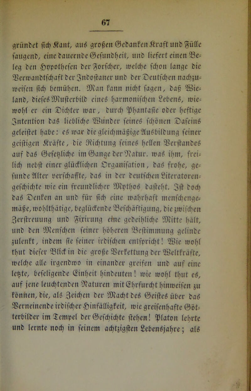 grüntet ßcbÄaitt, aug großen ©ebanfeit Äraft unb Siilfc faitgenb, eine baucrnbcöefunbheit, ititb liefert einen 23e; leg ben £n)potfyefen ber §orfcber, meldm febon lange bic ®ermanbtfcf)aft ber 3nbojtaiter unb ber Seutfdhen nacbju= »reifen ßd) beniüßcn. SDcait Fann nicht fagen, baß 3Bie- lanb, biefeg Ocujlcrbilb cineg barmonifdjeit Sebeng, mic= mohf er ein Siebter mar, burch ^ßanfaße ober heftige Sntcntion tag liebliche 2i?u»»tcr fcincö febönen Safcing geleifrct habe: eg mar biegleichmäßigeSfagbifbung feiner geifrigen Äräfte, bie Dtiditung feiltet helfen Serjtanbeg auf bag @efe£(id)e im ©ange ber Statur, mag ihm, frei; lid) nebft einer g(ücf(id)en Srganifation, tag frohe, ge= fitnbe Sitter oerfebaffte, bag in ber beutfehett Siteratorei»; gefcbidite mic ein frcuitblidier ffliptbog taßel)t. 3ft bod) bag Settfen an unb für ßd» eine mahrhaft menfehenge-- mäße,mohlthätigc, beglücfcnbe 23cfd)äftigung, biejmifchen 3erjtreuung unb Sijrirung eine gcbeibliche SOiitte hält, unb ben SÖJenfchen feiner höheren tBeftimmung gelinbc jutenFt, inbem ße feiner irbifeben cntfpricht! 9Bie rnoßf tf)Ut biefer 23((cfin bic große SSerFettung ber fficltfraftc, meld)e alle irgenbmo in eittanber greifen unb auf eine le£te, befeligeitbe Einheit btnbeuten! mic rnoßt tfjut cg, auf jene leuchtcnben Naturen mit C5f>rfurcht hinmeifen ju fünften, bie, alg 3eicben ber fOiacbt beg ©eifteg über bag SSerneinenbe irbifcher £)infäl(igfeit, mie greifenhaftc @öt= terbilber im Tempel ber ©efebiebte ftefjen! Platon (ehrte unb (ernte noch in feinem achtjigjten Sebengjahre; a(g