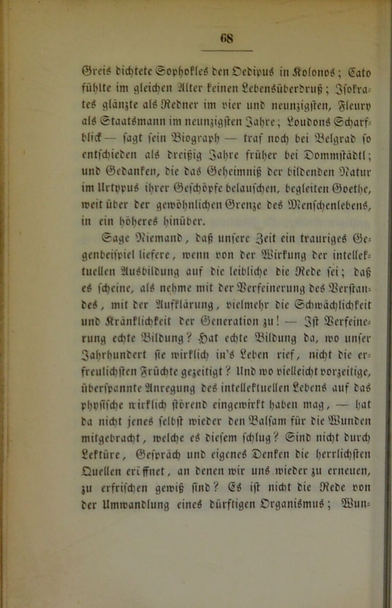 r,8 ©reis bid)tetc SophofleS ben QcbipuS in ÄolonoS; €ato fühlte im gleichen illter feinett ScbenSübcrbruh; 3fofra teS gldnjte alSDlcbner im Pier unb neunjigjten, Jleurp als Staatsmann im neunjigjten Jahre; ÜoubouS Scharf hlicf — fagt fein ^Biograph — traf nod) hei “Belgrab fo entfebieben als breifeig Jahre früher hei Qommftäbtl; unb ©ebanfen, bie baS ©cheimnijj ber hilbenben 0?atur im UrtppuS ihrer ©efdjöpfe belaufenen, begleiten ©oethe, weit über ber gewöhnlichen ©renje bcS ÜJienfchenlebettS, in ein höheres hinüber. Sage 9?iemanb, bah unfere 3cit ein trauriges ©e= genbeifpiel liefere, wenn ron ber 3Uirftmg ber intcllef- tuellen äuSbilbung auf bie leiblidic bie fWcbc fei; bah eS feheine, als nehme mit ber Sßerfeinerung beS 9Ser|tau- beS, mit ber Slufflärung, Pielniehr bie Schwäd)lid)fcit unb 5tranflicbfcit ber ©eneration 311! — SSerfeine* rung echte 33ilbungV $at echte Gilbung ba, wo unfer Jahrhunbert fte wirflid; iu’S i'cben rief, nicht bie er* freulichften Früchte gejeitigt'( Unb wo piellcidjt porjeitige, überfpannte Anregung beS intelleftuellen SebcnS auf baS phbüfdic nirflich ftörenb eingewirft haben mag, — hat ba nicht jenes felbtf wicbcr ben 5?alfam für bie ©unbeit mitgebracht, wcldie cS biefem fdjlug? Sinb nicht burd) Seftüre, ©efprach unb eigenes ©enfeit bie herrlichften Quellen eriffnet, an benen wir unS wieber ju erneuen, ju erfrifdjen gewih finb ? öS ift nidit bie Otebe pon ber Umwanblung eines biirftigen QrganiSmuS; Söum
