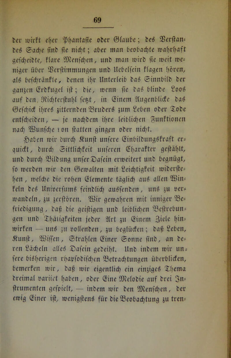 bei' wirft ef;er 'Pfjantafte ober ©taube; beb SBerjtan* beb ©adie |Tnb fle nidjt; aber man bcobadjte roafjrfjaft gefcbeibte, ftarc SDienfcben, unb man wirb fte weit we* niger über SßcrjHmmungen unb Uebelfein ftagen börcn, alb befdjränfte, benen i()r Unterleib bab ©innbitb ber ganjen (Srbfugel ijt; bie, wenn fic bab btinbe Soob auf beit, 9?id)terjtuf)t fetjt, in einem STugenbticfe bab ©cfdjicf i(;reö jitternben 93ruberb jum Seben ober Sobe entfdjeibeit, — je nad)bem ifjre leiblichen gunftionen nad) ffiunfdje i on fratten gingen ober nidit. -Sahen wir intrd) Äunft unfere einbilbungbfraft cr= quicft, burdi ©ittlidjfeit nuferen Gffyarafter geftablt, unb burd) 23ilbung unferDafein erweitert unb begnügt, fo werben wir ben ©ewatten mit £cicf)tigfeit iciberfte- f;en, weldjc bie rotten eiementc täglich aub alten ®in= fein beb Unioerfumb feinbtid) aubfenben, unb su oer* wanbetn, ju äerjiören. 5Bir gewahren mit inniger 93e* friebigung, bafj bie geiffigen unb leiblichen ^Befrrebun= gen unb X()ätigfeiten jeber ütrt 51t einem 3tele f)in= wirfen — unb 311 rolfenben, ju begtücfen; bajj Seben, Äunft, 3öiffen, ©trauten einer ©onne (mb, an be= ren £äd)dn alteb ©afein gebeibt. Unb inbent wir ttn = fere bibberigen n)apfobifdjen ^Betrachtungen überbticfen, bemerfeit wir, baf; wir eigentlid) ein einjigeb £b£ma breimat oariirt haben, ober Sine ÜJMobie auf brci 3n= jtrumenten gefpiett, — inbem wir ben SDienfdjen, ber ewig einer ijt, wcnig|lenb für bie ^Beobachtung 311 tren=