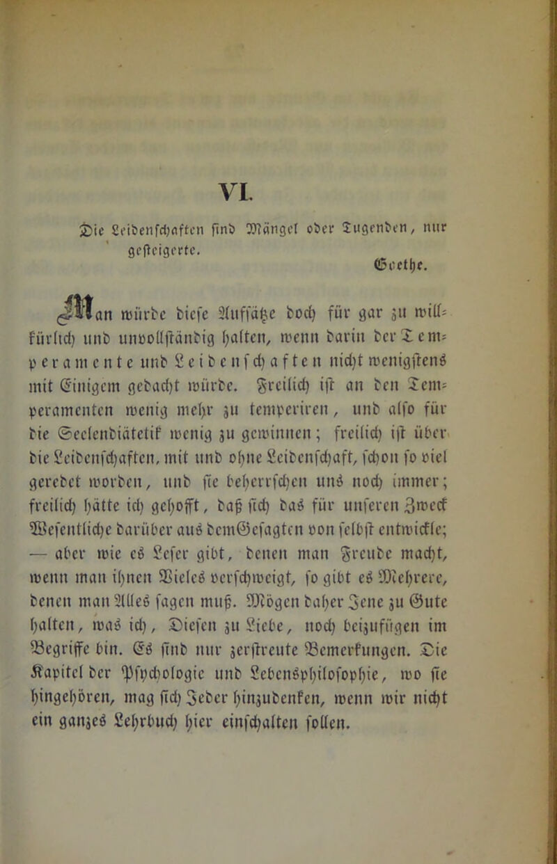 VI. •Die 2eibenfd)flften ftnb gefteigerfe. OTängef ober Sugenben, nur ©oetljf. (^»*an würbe bicfe 3(uffä£e bod) für gar ju will= fiirltd) unb unoollftänbig galten, wenn Darin bcr£em= p e r a m c n t e unb Seibenfdjaften nid)t wenigftend mit Einigem gebacfyt würbe, greitid) ift an ben £cm= peramenten wenig mel>r 311 temperiren, unb alfo für Die ©eclenbiätetif wenig ju gewinnen; freilid) i|t über bie Seibcnfdfaftcn, mit unb ofjne Scibcnfdjaft, fd)oit fo oiel gerebet worben, unb fee beljcrrfcfjcn und nod) immer; freilid) f)ätte id) gehofft, baf; jtd) bad für unferen 3rcecf ffiefentlidje bar über aud bcm@efagtcn oon fclbft entwicfle; — aber wie cd Sefer gibt, beneit man greube mad)t, wenn man ifyncit Sßielcd pcrfd)weigt, fo gibt ed SKeljrere, benen man 2U(ed fagen muf. SDiögcn bal)cr 3ene ju ©ute galten, wad id), Dicfcn 311 Siebe, nod) beijufügen im begriffe bin. @d fttib nur serftreute 23emerfungen. Die Äapitcl ber fpfi;d>ologie unb 2ebcndpl)ilofopl)ie, wo (Ir t)ingel)6ren, mag fid) Sebcr fiinjubenfen, wenn wir nid)t ein ganseö Sefyrbud) l;icr einfd)alten folten.