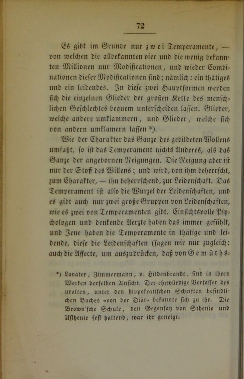 gibt im ©runte nur 5 m ci Temperamente, — oon melden bie allbefannten rier unb bic wenig bcfanit* ten SKitlionen nur SDiobiftcationen, unb roieber Sombi; nationen bieferSDiobiftcationen finb; nämlict): ein tljätigeä unb ein leibenber. $11 biefe jmei -öuuptformen werben üd) bie einjelnen ©lieber ber großen Äettc be£ menfdj« lieben ©efdjlecbtcä bequem unterfd)eibeu lallen, ©lieber, welche anberc umflammern, unb ©lieber, welche fid) oon anbern umflamern lallen *). 53ie ber Gtbaraftcr ba^Öaiijc beS gebilbeten3Bollenö umfaßt, fo ifl ba$ 'Temperament nid)t$ 31nbere$, al$ ba$ ©anje ber angebornen Neigungen. I'ie Neigung aber i|t nur ber etojf be$ sÄ>illenö ; unb wirb, ron il;m bel)errfd)t, 311m Sharafter, — ihn bcherrfdienb, jur Üeibenfdiaft. Taö Temperament itf alfo bie ffiurjel ber Scibenfdjaften, unb e$ gibt aud) nur 311'ei große ©ruppen oon Seibenfcbaftcn, wieed srnei pon Temperamenten gibt. @infid)t$oollc ^)fp= diologen unb benfenbe Slerjte haben batf immer gefüllt, unb 3cne haben bie Temperamente in tlqätigc unb lei- benbe, biefe bie üeibenfd)aften (lagen mir nur jugleid): aud) bie 'Jljfecte, um auäjubrücfen, baß oon © c m ü t h $- *) fiaoater, Bimmermann, »• fiilöenbranöt. finö in ihren SOerfen beleihen 2ln(idjf- 2er ebrwüröigc S3erfafTer öc$ uralten, unter Öen birpofratifeben igcßriften beßnöli- dun 33ud>e$ »oon öer 2>idf» bekannte fid) ju ihr. 2)ic SSromn'fche ©cbule, Öen ©egenfag oon @tf;enie unö Jtftbenic feg baltenö, mar ihr geneigt-