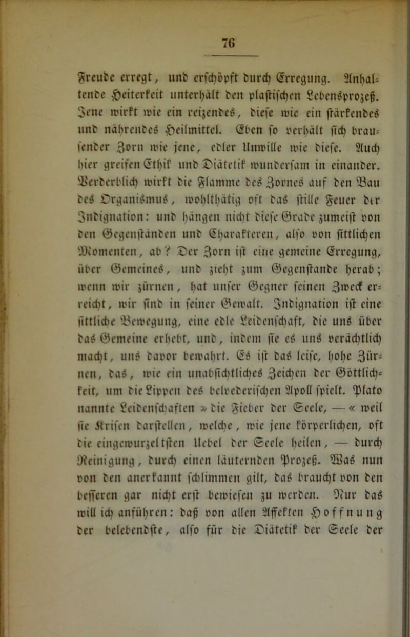 greute erregt, unt erfdiöpft turch Erregung. 2lnbaU tente £eiterfeit unterhält teil plafrifchrn Scbcn^projcg. 3ene irirft mie ein reijenteb, tiefe wie ein frärFcnbcö mit nahreutei? Heilmittel, Sben fo rcrhält lieh brau= fentcr 3®ni mie jene, etler Umritte ii'ic tiefe. 2Iud) liier greifen GthiF unt HiätetiF rounterfam in cinanter. ÜBcrbcrblich mirFt tic glammc te$ 3orncö auf ten ©au te$ Drgani$mu$, mobltbatig oft tab frille geuer ber Sntignation: unt bangen nidjt tiefe ©rate jumeijl ron ten ©egeujidnten unt SbaraPteren, alfo ron fittlid)cn ©Momenten, ab ? Her 3orn i|t eine gemeine Erregung, über ©emeined, unt jicbt jnm ©egenjlante Ijerab; menn mir jürnen, hat unfer ©cgner feinen 3'^fcf cr- reidit, mir (int in feiner ©emalt. Snbignation ift eine littlidie ©emegung, eine ctle Stibenfdiaft, tic unö über tab ©emeine erbebt, unt, intern (Te cö und rcrachtlich macht, uno taror bemabrt. Qi i|t tab Icife, hohe Stir- nen , tad, mie ein unab|id)tlid)c$ 3cid)f*i ter ©öttlich* Feit, um tie Sippen tei bclpeterifdjen 2lpoH fpiclt. <piato nannte Scitcnfcfaaften »tie gieber ter Seele, —« mei( üe itrifen tarfielien, melcbc, mie jene Förpcrlichcn, oft tie eingcmurjclt|ten Hebel ter Seele heilen, — turch Reinigung, turd) einen Iduternten ‘Projeg. 2üab nun ron teil anerfannt fchlimmen gilt, ta$ braucht ron teil bcncrcn gar nicht erft bemiefen ju mertcu. 9?ur tab roill ich anführen: tag ron allen 2ljFeFtcn Hoffnung ter beletentjte, alfo für tic HiatetiF ter Seele ter