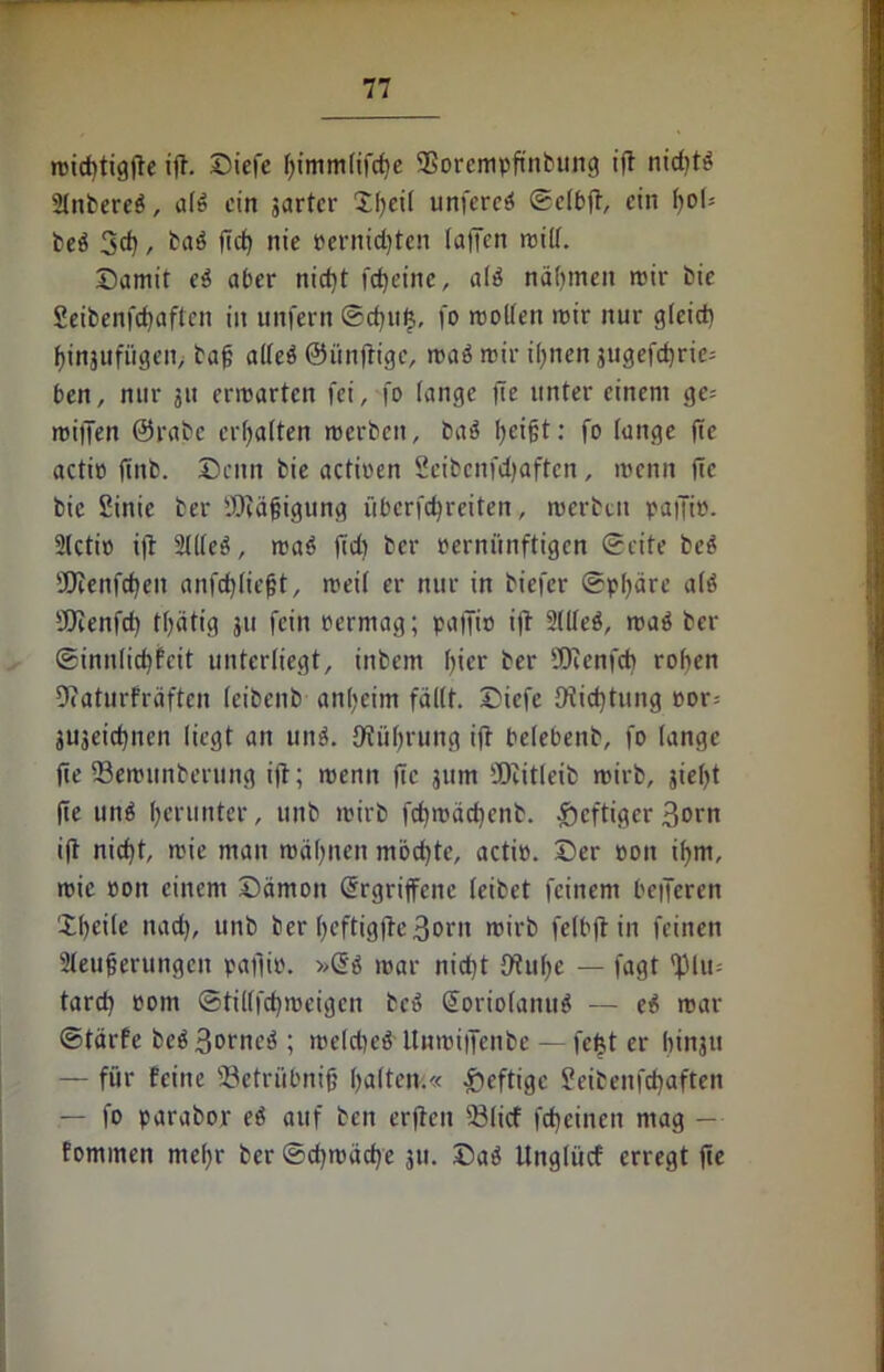 michtigfte ift. Diefe himmlifche SSorempftnbung tft niditi* Sinteret, a(6 ein jartcr Sl)ei( unfercö ©elbft, ein hob be$ 3d) / ba$ |7cf> nie Pernichten (allen mill. Damit e$ aber nicht fcheine, a($ nähmen mir bie Seibenfchaften in unfern ®d)it|, fo roollen mir nur g(eid) f)injufü3en> baf alles ©ünftige, roaS mir i!)iien gugefdjric- ben, nur 31t ermarten fei, fo lange fte unter einem ge= mifjen @rabc ertjaften merben, baS fyeifft: fo lange fte actio ffnb. Denn bie actioen Seibcnfdjaftcn, menn fte bie Sinic ber SfJcäfjigung überfc^reiten, merben paffir. 2(ctio ift 2llleS, maS ffch ber Pernftnftigen ©eite beS ajienfdjen anfchliefjt, meil er nur in biefer ©pfjäre als ffJcenfd) tlfätig 311 fein Permag; paffio ift 2üteö, maS ber ®init(id)fcit unterliegt, tnbem f>icr ber üDfenfcb rohen Dfaturfräften (eibenb anheim fällt. Diefe 9tid)tung oor= juseiebnen liegt an uni Üfiihrung ift belebenb, fo lange fte 23emunbernng ift; menn fte 311m ÜJMtleib mirb, 3iel>t fte unS herunter, ttnb mirb fchmächenb. heftiger 3orn ift nicht, mie man mahnen mochte, actio. Der 001t ihm, rcie oott einem Dämon Ergriffene leibet feinem belferen Xheile nach, U11b ber hcftigfte3orn mirb felbft in feinen Steuerungen paftio. »Es mar nicht 9tul)e — fagt 'JUu- tard) Pom ©tillfchmeigen beS EoriolanuS — eS mar ©tärfe beS 3omeS ; meldieS UnmifTenbe — fefct er hinju — für feine 23etrübnifj haitetv.« heftige Setbenfehaften — fo parabor eS auf beit erfiett 23licf feheinen mag — fommen mehr ber ©d)mäche 31t. DaS ttnglücf erregt fte