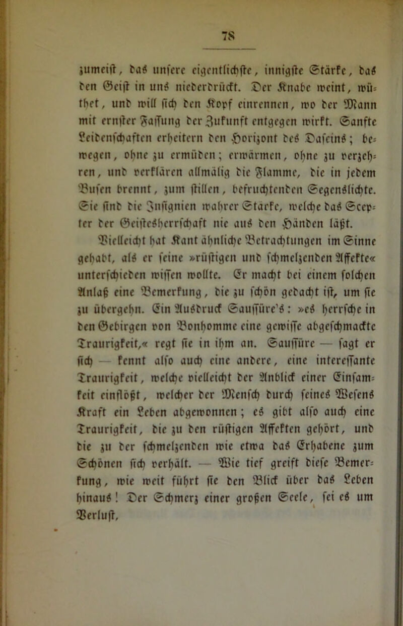 7S jumeift, ba$ unfcrc cti?cntftchftc, innigfte ©tärfc, ba$ ben G5ci|i in un$ nieberbrücft. Der Änabe n>cint, roü= tbet, unb ir*üf itct> ben Jl'opf cinrennen, mo ber Wann mit er njter Raffung ber 3ufunft entgegen rrirft. ©anftc Seibenfdjaftcn erweitern ben £>orijont be$ .'C'afcirt^; be- megen, ohne ju ermüben; erwärmen, ohne ju eerjef); ren, unb eerflären allmalig bic flamme, bic in jebem 53ufen brennt, jum (tillen, bcfrud)tenben ©egen$lid)tc. ©ie ftnb bie Jnugnien wahrer ©tarfe, welche ba$ ©cep- ter ber ©eitfcShcrrfcbaft nie and ben £änben lä^t. 'iPielleidjt hat Äant ähnliche Betrachtungen im©inne gehabt, al$ er feine »rüftigeit unb fd)mcfjenben 2Iffeftc« untcrfdjicben wiffen wollte. (5r madjt bei einem foldicn itnlafj eine 'HcmerFung, bie ju fd)bn gebadit i|t, um fte ju übergehn. <5in 2Iu$brucf ©aufjure’b: »ci jjerrfdje in benÖebirgen oon Bonhomme eine gewiffc abgefdjmacftc Draurigfeit,« regt fic in ihm an. ©aufitirc — fagt er (leb fennt alfo auch eine anberc, eine intereffante Xraurigfeit, welche eielleicbt ber ülnblicf einer C?infam= feit einflöjjt, welcher ber ÜKcnfd) burd) fcincö ©efend .firaft ein Seben abgeroonnen ; eä gibt alfo aud) eine Iraurigfeit, bie ju ben rüfligen 21fcftcn gehört, unb bie ju ber fchmeljcnbcn mic etwa bab Srljabenc jum ©cbönen ftd> oerhält. — ©ic tief greift biefc 33emer= fung, wie weit füfjrt fic ben 23licf über ba$ Scben hinauf! Der ©djmerj einer grojjen ©eele, fei eb um SSerluff,