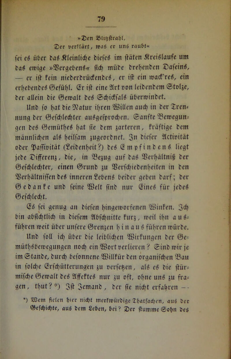 »Den 33!ti}fh'al)l, £er oerffärt, er unä raubt« fei eS über baS .Kleinliche biefcö im flöten .Kreisläufe um baS errige »SSergebenS« fld) mübe brehenbcn DafeinS, — er ifl fein nieberbriitfcnbcS, er ifl ein macf’reS, ein erl)cbenbeS0efüffl. Sr ifl eine 2lrt pon leibenbem ©tolje, ber allein bie ©eroalt beS ©dflcffalS überminbet. Unb fo f>at bie Diatur ihren $Billcn auch in ber £ren-- nung ber ©cfcfflechter auSgefprodicn. ©anfte ©eroegun= gen beS ©emütheS f>at fle bem jarteren, fräftige bem männlichen als heitfgm jugeorbnet. 3n tiefer 2lctipität ober flJaflipität (Seibenheit?) bcS QtmpfinbenS liegt jebe t'ifferenj, bie, in ©ejug auf baS SSerhältnijj ber ©cfdflechter, einen ©runb ju 95erfd)iebenl)eitcn in ben HSerl)ältni|Tcn beS inneren SebenS beiber geben barf; ber ©ebanfe unb feine $8elt flnb nur (SineS für jebeS ©cfd)lcd)t. es fei genug an biefen hingetoorfenen 5Binfen. 3d) bin abflclfllich in biefem Slbfcflnitte fitrj, roeil ihn auS= führen meit über uufcre ©rcnjen h i n a u S führen mürbe. Unb foll id) über bie leiblichen ffiirfungen ber ©e= müthSbemegungen noch ein2Bort»erlicren V ©inbmir je im ©tanbe, burch befonncne 5Bil(für ben organifchen ©au in folche Srfchütterung’en ju perfe$en, als eS bie flür= mifche ©emalt beS 2lffcFteS nur ju oft, ohne unS ju fra= gen, timt?*) 3fl 3emanb , ber fle nicht erfahren -- *) Sffient fielen f>ier mept merfroüröige Sbatfacben, au$ Per ©efdflcbte, «Hg bem £eben, bei? 2)er ftuntmeSofm beS