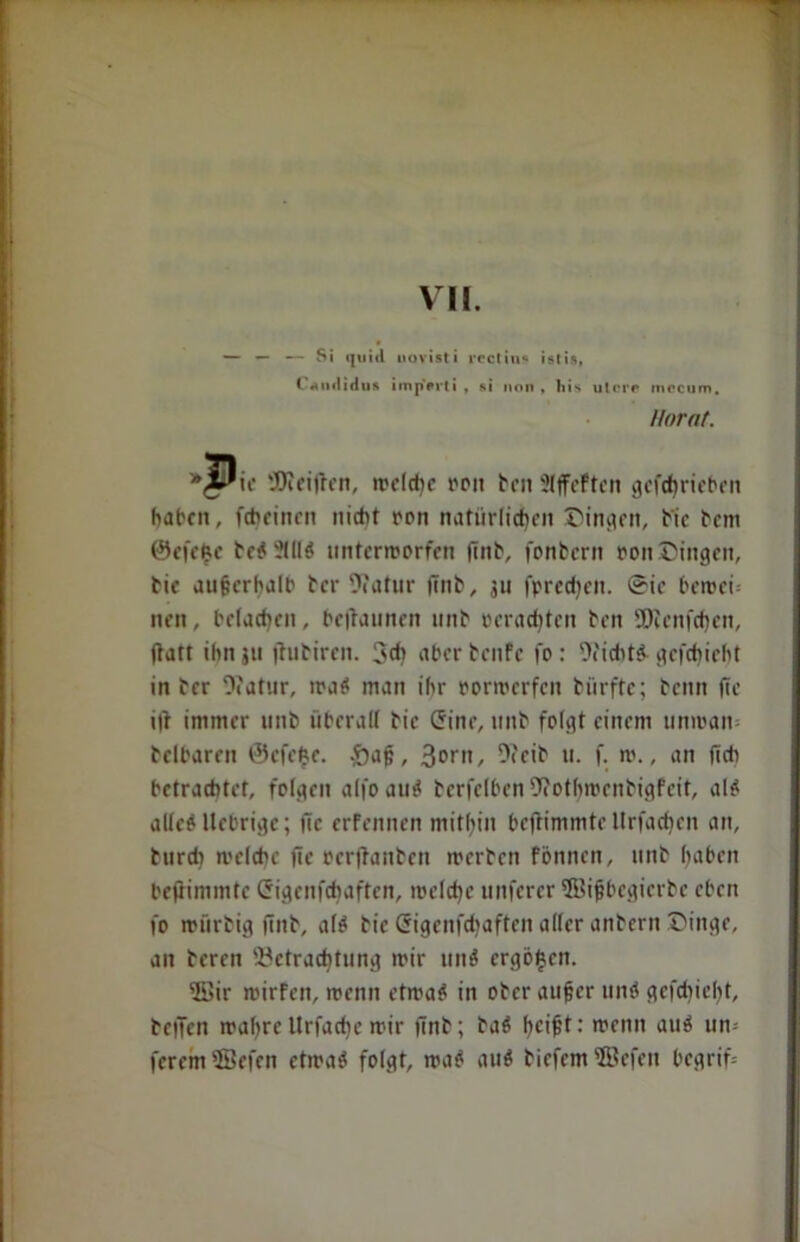 VII. — — — Si ijuiil uovisti i-ccliti« istis, t «uifliflus imji'srti , si non, liis utero mccum, llorat. *^Pie 'JJieijten, welche reit ben Slffeftcn gcfchrieben haben, fcheinen nicht ron natürlichen Dingen, bie bem ©efefce be$?III$ unterworfen |Tnb, fonbern oonDingen, bie außerhalb ber 9?atur finb, 311 fpredjeit. @ic bewei- nen, belachen, begannen unb »erachten ben 2)icnfcf)en, jiatt ihn ju jhibircn. 3<h aber benfe fo : 9?icht& gcfchieht in ber 9?atur, wac* man ihr oorwerfeu bürfte; beim ftc i|t immer unb überall bie (5ine, unb folgt einem unwait- beibaren ©efefce. -öaß, Sont, 9?cib u. f. w., an (ich betrachtet, folgen aljo au$ berfelben 9?othwenbigfeit, al$ alleö llebrige; fic erfennen mithin bejtimmte llrfacfjen an, burdi welche fle öerftanben werben fönnen, unb haben beftimmtc Crigenfchaften, welche unferer ©ißbegierbe eben fo würbig (inb, alö bie Crigenfchaften aller anbern Dinge, an bereu Betrachtung wir unö ergöfjen. 5öir wirfen, wenn etwa$ in ober außer unö gefd)ie(>t, beifcn wahre Urfad)e wir finb; baö hc>^: wenn auö un= ferem 5Befen etwa 6 folgt, wao au$ biefem ÜBefeit begriff