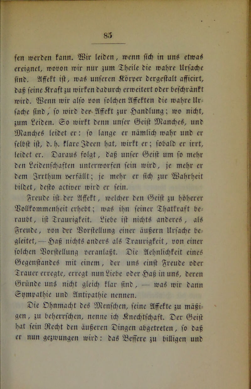 fen werben Faun. 5Bir (eiben, wenn (ich in unS etwas ereignet, wo»on wir nur jum ©ßci(e bie wapre Urfache fmb. 2lffeft ift, waö unferen Körper bergejtalt afficirt, baß feine Äraft 311 wirfen baburd) erweitert ober befdjränft wirb. 2Bemt wir a(fo »on folgen 2lffcften bie waßre Ur= fache finb, fo wirb bee- 2fffeft gur £anb(ung; wo nicht, 511m Sciben. ©0 wirft beim unfer ©eijt Manches, tinb 'JDcandjeS (erbet er: fo lange er nämlich wa()r unb er fclbft ijf, b. f). ffare 3bcen (>at, wirft er; fobalb er irrt, (eibet er. ©arauS fofgt, baß unfer ©eift um fo mehr ben Seibenfcfjaften unterworfen fein wirb, je meßr er bem Srrtfjum tverfäUt; je mehr er lieb jur ©ahrljeit bilbet, befto actioer wirb er fein. ?reube ift ber Sljfeft, weld)er ben ©eift 511 höherer SSoKfommenßcit ergebt; waS c(;tt feiner ©ßatfraft be- raubt, ift Xraurigfeit. Siebe ift nidjtö anbereö, als Srcubc, »on trer ÜBorjMung einer äußern Urfadie be= gleitet, — £»aß nichts anbcrS a(S Xraurigfcit, oon einer folgen 9Sorjle((ung oeranlaßt. Die 2(e()n(id)feit eines ©egenjtanbeS mit einem, ber unS einjt $reube ober ©rauer erregte, erregt nun Siebe ober &aß in unS, bereu ©riinbe unS nicht g(cid) f(ar finb, — waS wir bann ©pmpathie unb Antipathie nennen. Die £5f)nmad)t beS fOieitfdjen, feine Affefte 311 mäßf gen, 311 beljerrfcpcn, nenne id) Änedjtfcpaft. ©er ©eift hat fein 9techt ben äußeren ©ingen abgetreten, fo baß er nun geswungen wirb: baS fBeffere su billigen unb