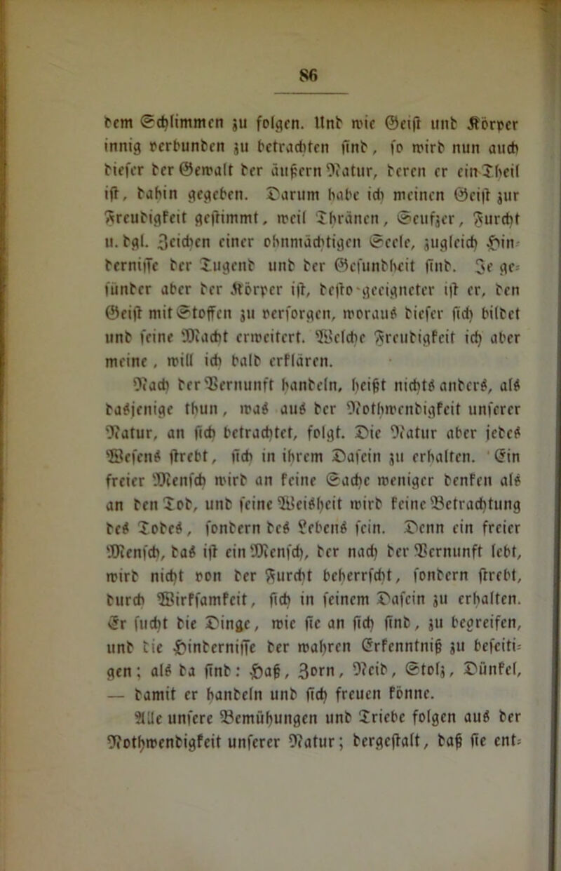 S6 fern Schlimmen ju folgen, llnb wie ©etfr unb Jfbrpcr innig perbunten 311 betrauten (int, fo wirb nun auch tiefer ber ©ewalt brr äußern atur, bereu rr ein Jheif ift, bahin gegeben. Darum habe ich meinen ©ci|i 3ur Rreubigfnt gefrimmt, weil ‘Jhränen, ©eufjtr, furcht u. bgl. Reißen einer ohnmächtigen Seele, suglcicb £in berniiTe ber lugenb unb ber ©cfunbhtit (int. 3e gc= (unter aber ber ftörper i|t, be|to-geeigneter iß er, ben ©eift mit Stoffen 311 cerforgcn, woraus tiefer ftch biltet unb feine 'JRacht erweitert. Welche ftreutigfeit ich aber meine, will ich halb erflaren. 9«acb ber Vernunft hanteln, beißt nichts anterS, als taSjenige thun, waS auS ber Ofothwenbigfeit unfercr Statur, an ficb betrachtet, folgt. Die (J?atur aber jetcS ©efenS (hebt, (ich in ihrem Dafein jtt erhalten. (Fin freier Wenfch wirb an feine Sache weniger benfeit als an teniob, unb feine ©ciShcit wirb feine (Betrachtung beS SotcS, fontern tcS SebenS fein. Denn ein freier (Dicnfch, taS iß ein (Dcenfcf), ber nach ber Vernunft lebt, wirb nicht pon ber furcht beherrfebt, fontern ftrebt, turch ©irffamfeit, fich in feinem Dafein 311 erhalten. <Sr flicht tie Dinge, wie (ic an (ich (int, ju begreifen, unb tie £interniife ber wahren GFrfcnntniß 311 befeiti-- gen: als ta (int: .J)aß, 3orn, 9?cib, Stolj, Dünfel, — tamit er hanteln unb (ich freuen fönnc. 2Ule unfere (Bemühungen unb Jricbc folgen auS ber (Jiothwentigfeit unfercr Ocatur; tergeffalt, baß fie cnt=