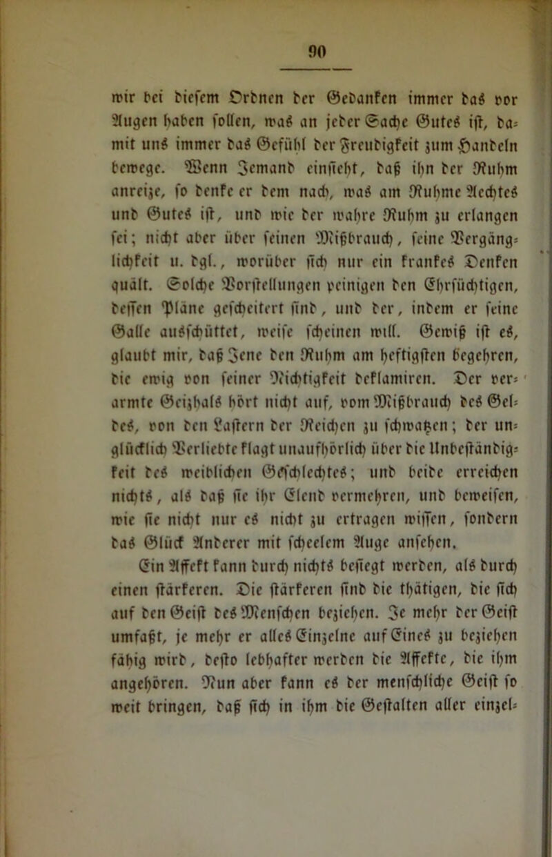 no wir bet biefem Orbnen ber ©ebanfen immer ba# ror 5lugen haben follen, wa# an jeber ©achc ©Ute# ijt, ba= mit un# immer ba# ©cfiihl ber greubigfeit jum £ianbcln bewege. ©enn Semanb einfiebt, bajj ihn ber {Ruhm anreije, fo benfe er bent nach, wa# am {Ruhme 21cd)tc# unb ®ute# ijt, unb wie ber wahre {Ruhm ju erlangen fei; nicht aber über feinen 'IRifbraucb, feine 9?ergäng* liebfeit u. bgl., worüber tlch nur ein franfe# Dettfcn quält. Solche Sßorftellungen peinigen ben (Sbrfiicbtigcn, betTen ©ane gefchcitrrt ünb, unb ber, inbem er feine ©alle au#fcfuittet, weife febeinen will. @ewi§ iff e#, glaubt mir, ba(? Jene ben {Ruhm am beftigften begehren, bic ewig oon feiner {Richtigfcit bcflamircn. Der oer= ■ armte ©cijhal# hört nid)t auf, pom ©ifjbraucb bc# @cl= bc#, pon ben i'aRern ber {Reichen ju frfjwa^en; ber ttn= glüeflieb Verliebte flagt unaufhörlich über bic llnbeffänbijJ* feit bc# weiblichen ©öfchlecbtc#; unb beibc erreichen nicht#, al# baß iic ihr (Slcnb pcrmcbrcn, unb beweifen, wie fie nicht nur e# nicht ju ertragen wiffen, fonbern ba# ©liicf ülnbcrer mit fchcelem 2luge anfehen, (Sin üljfcft fann burd) nicht# heftegt werben, al# burd) einen ftarferen. Die jtärferen ftnb bic tätigen, bie (ich auf ben ©eift be# 9Jienfchcn bejichcn. 3« mehr ber ©eilt umfaft, je mehr er alle# (Sinjelne auf (Sine# ju bejielfcn fähig wirb, beflo lebhafter werben bic Slffcfte, bie ihm angeboren. -Run aber fann e# ber menfd)Iid)e ©cift fo weit bringen, bafj (ich in ihm bie ©ejtalten aller cinjeU