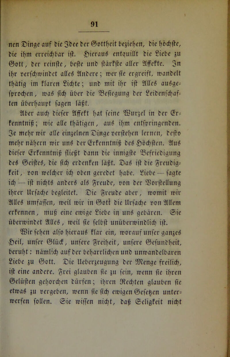 nen ©ingc auf feie 3bee tcr ©ottgeit besicf>ert, bic gbcgge, bie igm erreichbar ift. hieraus entquillt bie Siebe ju ®ott, ber rcingc, befte unb gärfge alter Slffafte. 3« if>r Perfcgminbet atleö Sintere; mer ffe ergreift, manbelt tf>ätig im flarcn Sichte; unb mit ihr ift Stllcb aubge» fprochen, maö ffch über bie SSefiegung ber Seibenfcfaf» ten überhaupt tagen lägt. SIber and) tiefer SIffeft hat feine ©Ursel in tcr Grr» fenntnig; roic alle thätigen, au$ ihm entfpringenben. 3c mefrmir alte einseinen ©inge »erflehen lernen, tefto mefrnäfern mir un^ ber Srfenntnig beb Rödigen. 2(ub tiefer Grrfcnntnig fliegt bann bie innigfte 23efrietigung beb ©eigeb, bie gef erbenfen lägt, ©ab ift bie grettbig» feit, pon rce(d)cr id) oben gerebet habe. Siebe — fagte id) — ijt nieftb aitterb alb freute, ron ber SBorftellung ihrer Urfadje begleitet, ©ie greube aber, roomit mir Sllleb umfaffen, meil mir in ©oti bie Urfad)e pon SUtem erfennen, niug eine emige Siebe in und gebaren, ©ie überminbet 2U(cd, meil ge felbft unüberminblid) ig. ®ir fehcit alfo hierauf flar ein, morauf unfer ganjeb Seil, unfer ©liicf, unferc greifeit, unfere ©efuntbeit, beruft: nämlich auf ber befarrlidjcn unb unmanbelbaren Siebe ju ©ott. ©ic Ueberjeugung ber Sfienge freilich, ig eine anbere. grei glauben ge jit fein, menn ge ihren ©elügen geforcfeit tiirfeit; ihren Utedfaen glauben ge etroab ju pergeben, menn ge gef emigen ©efetten unter» merfen fallen, ©ic miffen nicht, tag ©eligfeit nicht