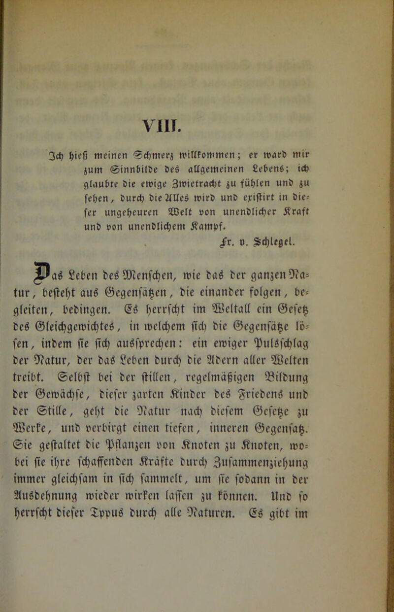 3$ hieß meinen 'Scbnterj mittfomnien; er toarb mir junt ©innbilbe De$ allgemeinen £eben$; ict) glaubte Die einige Bioietracbt su füllen unD ju feben, Durch Die 2tlfe$ inirD unD ejriftirt in Die- fer ungeheuren SBelt »on unenDlirtier Äraff unD non unenblicbent ßampf. /r. o. Spiegel. ^Dab geben beb SERenfcfyen, rote bab ber ganjcn9?a= tur, befielt aub ©egcnfäfjen, bie cinanbcr folgen, bc= gleiten, bebingen. l)crrfd)t im ®cltall ein @cfet$ beb @leid)gcrcid)tcb, in meinem fiel) bie ©egenfätje Ib- fen, iitbem fie fidj aubfpredjen: ein einiger fpulbfdjfag ber 9iatur, ber bab Sehen burd) bie Slbcrn aller 5Bc(ten treibt, ©elbft bei ber ftillen, regelmäßigen 33i(bung ber ©croädife, biefer jarten Äinber beb griebenb unb ber Stille, geßt bie Dfatur nad) biefem ®cfc£c 311 5Berfe, unb oerbirgt einen tiefen, inneren ©egenfa»}. Sic gcftaltct bie fpflangen oon knoten 311 .Knoten, 100= bei fie il;re fetjaffenben Kräfte burd) 3ufammen3ießung immer gleid)fam in fid) fammelt, um fie fobann in ber 2(ubbe()nung rcieber roirfcit (affen 311 fbnncn. Unb fo ßerrfdjt biefer Sppub burd) alle Ofaturcn. Gib gibt im