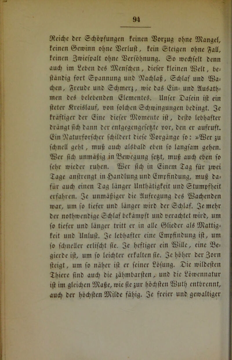 Weiche ber (Schöpfungen feinen 35orsug ohne TOangcl, feinen ©eroinn of;ne SSerluff, fein ©teigen ohne Sali, feinen 3n>tefpalt ohne SSerföljnung. ©o n>cd)felt tenn aud) im Sehen bcö 'Dienfdien, tiefer flcinen 'finit, bc-- ffänbig fort ©pannung unb 0»ad)lu§, ©d)(af unb 'ffia* d)en, freute unb ©djrncrj, roic taö ßin= unb 2luöatf>= men be$ belebenben Slementel Unfer Dafein ift ein fteter Ärciälauf, pon foidien ©d)ioingungen bebingt. 3c frdftiger ber (5iue tiefer Momente itf, befto lebhafter bringt fid) bann ter entgegengefefcte oor, teil er aufruft, ßin 'fi'aturforfd)cr fd)iltert tiefe SSorgängc fo: »fficr jti fdinell geht, mu§ and) alöbalt eben fo langfam gefeit. 'fi>er |ld) unmäßig jn (Bewegung fehl, muß aud) eben fo febr wieter rul)en. 'fi>er |ld) in Sinctn Xag für jroci läge anftrengt in ftantlung unt Smpftnbuitg, mu§ ta= für aud) einen lag langer Untl)ätigfeit unt (Stumpfheit erfahren. 3c unmäßiger tie Aufregung tci $Bad)cnben mar, um fo tiefer unt langer wirb ber ©d)laf. 3c mehr ter nothwentige ©d)(af befämpft unt rerad)tct wirb, um fo tiefer unb länger tritt er in alle ©lieber alö ÜJJattig* feit unt Unlufr. 3c lebhafter eine Gmpftntung i(t, um fo fdmeller erlifdit ffe. 3c heftiger ein (Kille, eine 33e= gierte i|f, um fo leichter crfalten fte. 3c höher berBocn Iteigt, um fo näher ift er feiner Sofung. Die wilbcjfcn Xhicrc finb aud) tie gäfjmbarflenunt tie Sömennatur ijT im gleidjen (Ölajjc, wie (Tc jur l)öd)ücn sfi$ut() entbrennt, aud) ter l)6c^jTcn SOfiltc fäl)ig. 3c freier unb gewaltiger