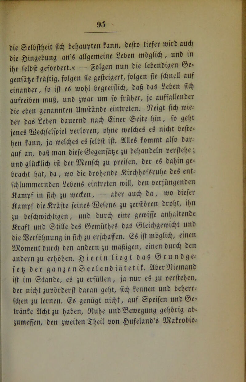 fcic ©elbjtfcit ficf) behaupten fann, bejto tiefer roirb aud) bie Eingebung an’b allgemeine Seben mbglid), unb in i^r felbjt geforbert.« — folgen nun bie (ebenbigen @e= genfäjje fräftig, folgen fle gefteigert, folgen fie fcfnell auf einanber, fo ift ei rnofl begreiflief?, baf bab Seben ftet? aufreiben mu$, unb jrcar um fo früher, je auffallenber bie eben genannten Umftanbe eintreten. Ofeigt jicf) mie* ber bab Seben bauernb naef? Siner ©eite l)in, fo gel?t jene« 5Bed)feljpiel oerloren, ofne mefcf?eö ei nict)t bcjte= l)en fann, ja roeld)eb eb felbjt ift- SlUeö fommt alfo bar; auf an, baf man biefe©egenfä£e ju bel?anbeln »erftefje; unb glüeflief? ift ber SÖienfd) ju preifen, ber ei bafin ge; brad)t fat, ba, mo bie brol?enbe Äird?l?oföruf?e beb ent; fdjlummeruben Sebenb eintreten will, ben perjüngenben jfampf in ftef? ju roeefen, — aber aud) ba, mo bieier Äampf bie Äräfte feineb Söej'cnb ju jerjtbren brol?t, ifn ju befd)mid)tigen, unb burd) eine gemiffe anfaltenbe Äraft unb ©tille beb ©emütfeb bab ©leicfgerouft unb bie SSerfbfnung in ftet? ju erj'djaffen. Sb ift mbglid), einen 93fomentburd) ben anbern 311 mäfigen, einen burd) ben anbern 31t erfbfen. hierin liegt bab ©runbge* f e fj ber ganjenSeclenbiätetif. SlberDtiemanb ifr im ©tanbe, eb 311 erfüllen, ja nur ei 3U perftefen, ber nid)t 3uoörberjt baran ge(?t, fid? fennen unb beferr; fd)en ju lernen. @b genügt nid)t, auf ©peilen unb 0e= tränfe 2fd?t 31t faben, Stufe unb 23eroegung gefbrig ab; 3umejTen, ben streiten 2fei( oon 5?ufelanb’b Sftafrobio;