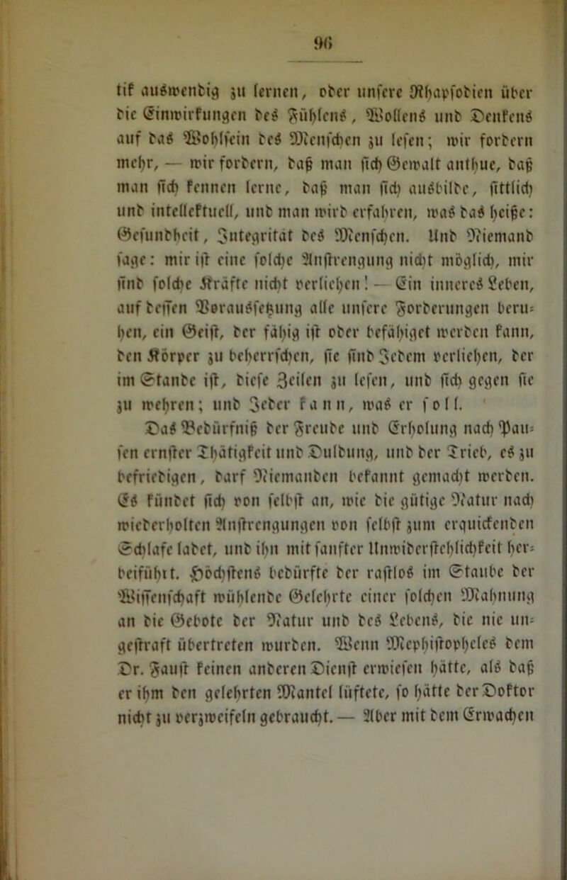 % tif auSwenbig ju lernen, ober unfere JHhapfobien über bic Sinwirfungen beS §üf)(cn«, 5BoHen< unb ©enfenS auf baS ©ohffein beS 93icnfcf)cn 311 (efen; wir forbern mefjr, — wir forbern, baff man |ich©cwalt anthuc, baff man lief) fennen lerne, bajj man fiel) auSbilbe, fittlid) unb intelleftuclf, unb man wirb erfahren, roa$ baS fycifk: ©efunbheit, Sntegrität beS '.Oienfei)en. Unb 9?iemanb fage: miritf eine folet)e Slnjh'engung ttid}t möglid), mir finb folche Strafte nicht »erliefen! — Sin inneres Sehen, auf betTen 9ßerauS|'efi,ung alle unfere Sorberungen beru* hen, ein ©eifi, ber fdl)ig if'r ober befähiget werben fann, bcnSforpcr 311 beherrfdjen, fic finb Sehern perlieljen, her imStanbc ifF, tiefe 3eilcn 311 (efen, unb fid) gegen fic ju wehren; unb Seher fann, waS er f 011. ©aS iPcbürfnif; ber freute unb Srholung nac^^aii: fen crnfFcr IbätigFcit nnb ©ulbung, unb her Jricb, cS ju befrtrbigen, barf Ofiemanben befannt geniad)t werben. SS Fünbet fid) oon felbjt an, wie bie gütige 9?atur ttad> wicberholten Slnftrengungen oon felbfi jurn erguiefenben Schlafe labet, unb ihn mitfanfter UnwibcrfFchlidjfeit her» beifiihtt. £öd))FcnS bebürfte ber rafFloS im ©taube ber 'Bi)Tenfd)aft wühlenbc ©e(cl)rtc einer folgen SKabnung an bie ©ebotc ber Ofatur unb beS SebenS, bie nie um gefFraft übertreten würben, ©citn 9Jiepf>i)Fopf)cleS bem ©r. Sauft feinen anberen ©icn|F erwiefen hatte, als baf; er ihm ben gelehrten fÖiantcl lüftete, fo ()ätte ber©oFtor nicht 311 oersweifeln gebraucht. — 2lber mit bem Srmachcn