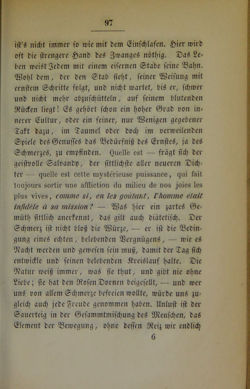 ift’S nicf)t immer fo mie mit bem @irtfcf>Iafcn. £ier mirb oft bie ftrcngerc $anb beS ßroaiigcS nötfyig. DaS Se- hen meist Sebem mit einem eifernen ©tabc feine 23al)n. sJSo()I bem, ber ben ©tab fielet, feiner ©eifung mit ernjtcm ©dritte folgt, nnb nicf)t märtet, bis er, ferner nnb nicht me()r abjufdjütteln, auf feinem blutenben 9tliefen liegt! GrS gehört fdfon ein fyofyer @rab oon in- nerer Kultur, ober ein feiner, nur Wenigen gegebener Taft baju, im Taumel ober bod) im »ermeüenben ©pielc beS@enujfeS baS Vebürfnif beS SrnjteS, ja bcS ©dimerjcS, 311 empftnben. Quelle cst — fragt |id) ber gcijtoolle ©aloanbtj, ber jittlicbftc aller neueren Did); ter — quelle est cette myslerieuse puissance, qui fait toujours sortir une affliction du milieu de nos joies les plus vives, comme si, eil les goütant, Vkomme elait inftdele ä sa mission ? — $BaS l)ier ein jartcS @e= mittf) fittlid) anerfennt, baS gilt aud) biätetifd). Der ©dpnerj ijt nicfyt b(o0 bic 3Burjc, — er ift bie 53ebiit-- gung eines ed)tcn, belebeitben Vergnügens, — mie eS 9iad)t merben nnb gemefen fein mujj, bamit ber Tag fid) entmicflc unb feinen belebcnben ÄreiSlauf fyalte. Die Ofatur roeij? immer, maS fie tfjut, unb gibt nie ohne Siebe; fte bat ben Diofen Dornen beigcfelit, — unb mer unS oon allem ©djmerje befreien mollte, mürbe unS ju? glcid) aud) jebe greubc genommen Ijabcn. tlnlufr ift ber ©auerteig in ber ©efammtmifdjung bcS SOienfdjcn, baS Element ber Vemegung, ol;ne beffen Oteij mir enblid) 6