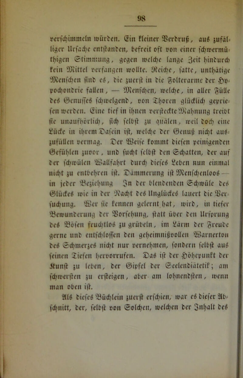 perfcfjimmeln mürben. (Sin flcincr SBerbrufj, au$ sufäl- liger Urfadjc cntjbanbcn, befreit oft oon einer fd)roermü= teigen Stimmung, gegen roeld)e (ange 3cit f>inturd> fein Sölittcl perfangen wollte, Oteidie, fattc, untätige filcnfcben (inb ct, bie juerjb in bic ftolterarme ber podjonbrie fallen, — Wenfdjen, welche, in aller Sülle be£ ©enufteö fdjroelgenb, oon ihören glüeflid) gepric- fen roerben. (Sine tief in ihnen perjbccftc tDial^nung treibt fee unaufhorlid), lief) feil'fr ju quälen, weil bod) eine Üücfe in ihrem Dafein ift, mcldje ber ©enujj nid)t aut!= jufüllen permag. Der Sfficife fommt biefen peinigenben ©efüljlen juoor, unb fud)t fclbjt ben ©chatten, ber auf ber fdnvülen ©allfafyrt burd) biefeä Sieben nun einmal nicht ju entbehren ifr. Dämmerung ift 9Jccnfdienlooö - in jeber '.Bejieljung Sn ber blenbenben ©djioüle bee ©liicfeä wie in ber ’J»ad)t beö ltnglücfeö lauert bie ffier- fuebung. ©er tle fenuen gelernt hat, toirb, in tiefer 5}etrunberuug ber ÜBorfrhung, fratt über ben Urfprung bei 93öfen frud)tlo$ ju grübeln, im Uärm ber Sreube gerne unb entfchloffen ben gefyeimnijjpolleu ©arnertou be$ ©dmierjeö nicht nur oernel)men, fonbern felbjt auö feinen liefen Ijeroorrufen. Da« ifr ber £>6l)epunft ber ätunfr ju leben, ber ©ipfcl ber ©eelenbiätetif; am fdircerfren ju erjfcigen, aber am lohnenbfren, loenn man oben ifr. 311$ bicfcö 53üd)lein juerfr crfdjien, mar eö tiefer 91b- fdjnitt, ber, felbji oon ©oldjeu, melden ber 3ut>alt be$