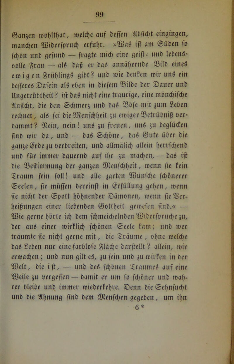 ©attjcn wolfttbat, welche auf beffcn ätbftdjt eingingen, manchen ©iberfpruch erfuhr. »sJßab ift am Silben fo fdjön unb gefunb — fragte mid) eine geift* tinb lebenb= »olle grau — alb baft er bab annä()ernbe 58i(b cineö ewigen grtiblingb gibt? unb wie benfen wir unb ein beftereb Dafein alb eben in biefem fBitbe ber Dauer unb Ungetrübtbeit? ift bab nicht eine traurige, eine möndftfdje Slnftdjt, bie ben ©djinerj unb bab ft3öfc mit jurn geben rechnet, alb fei bieSDlenfthbeit ju ewiger SBctrübnif oer-- bammt ? 'Jeein, nein! unb ju freuen, unb 311 begiücfen ftnb wir ba, unb — bab Sdjöne, bab 0utc über bie gaitje Srbe 3U eerbretten, unb allmälid) allein berrfeftenb unb für immer bauernb auf ihr 311 machen, — bab ift bie SSefttmmung ber ganjen SOcenfd)l;cit, wenn fte fein Xrauin fein foll! unb alte jarten ©ünfehe fc^önerer Seelen, fte müften bereinft in Erfüllung geben, wenn fte nicht ber Spott böfynenber Dämonen, wenn fte 535er- bedungen einer Uebenben ©ottbeit gewefen ftnb.« — fffiie gerne borte ich bem fchmeid)clnbenifiJibcrfpruche3u, ber aub einer mirflid) fd)önen Seele fam; unb wer träumte fte nicht gerne mit, bie Dräume, ohne welche bab 2eben nur eine farblofe glädje barftellt? allein, wir erwachen ; unb nun gilt eb, 311 fein unb 31t wirfen in ber UBelt, bie ift, — unb beb fchönen Iraumeb auf eine 5Beile 311 oergeften — bamit er um fo feftöner unb wah- rer bleibe unb immer wieberfebre. Denn bie Scbnfudit unb bie Slbnung ftnb bem JJcenfchen gegeben, um ihn 6 *