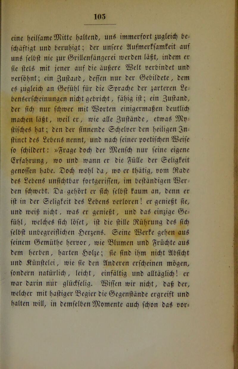 eine ßeilfame Söiitte ßaltenb, unß immerfort jug(eid) be> fdjdftigt unb beruhigt; ber unfere Stufmerffamfett auf unß felbjt nie jur ©rillenfängerei raerben läßt, inbem er (te fi-et* mit jener auf bie äußere ©eit oerbinbet unb »erfößnt; ein 3ujtanb, bellen nur ber ©ebilbete, bem eß jiigleid) an ©efüßl für bie ©praebe ber jarteren Se= benßerfebeinungen nicht gebricht, fällig ift; ein Buftanb, ber ftc^ nur fermer mit ©orten einigermaßen beutlich machen (aßt, roeiter, roie alte ßnftänbe, etmaß ?9cp; ftifdjeß ßat; ben ber jtnnenbc ©djelocr ben heiligen 3n= jtinct beß Scbenß nennt, unb nach feiner poettfdjen ©eife fo fcf)i(bert: »Srage boef) ber SDfenfd) nur feine eigene Erfahrung, roo unb mann er bie ftiillc ber ©eligfeit genotTcn ßabe. ©od) mol)l ba, mo er tßätig, com ffiabe beß Sebent unfidjtbar fortgerijien, im bejtänbigen ©er^ ben fehmebt. ©a gehört er jtd) felbft faum an, beim er ift in ber ©eligfeit beß Sebenß oerloren! er genießt fie, unb meiß nicht, maß er genießt, unb baß einjige @e= füljt, mcld)eß ftcf> (ofet, ijt bie jtille {Währung beß (ich felbjt unbegreiflichen fterjenß. ©eine ©erfe gehen auß feinem ©emtitbe ßeroor, mie SSlumen unb grüdjte auß bem ßerben, barten .Jiolje; fte finb ifjm nicht 21bftd)t unb Äiinjtelei, mie fte ben 2lnberen erfdjeinen mögen, fonbern natürlich, leicht, einfältig unb alltäglich! er mar barin nur gtiicffelig. ©iffen mir nicht, baß ber, meldjer mit ßajtiger Regier bie ©egenjtänbe ergreift unb halten mil(, in bemfelben Momente auch fchon baß oor-