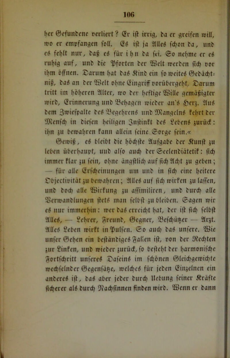 100 her ©efuitbene oerliert ? Sr iff irrig, ha er greifen will, iro er empfangen fotf. S# i|t ja 2IUeö febon ha, unb e# fet>It nur, baß e# für i f)n ha fri. ©o ne()me er c# ruhig auf, unb hie Pforten her ©clt «erben ffd) oor ihm offnen. Darum hat ha# Äinb ein fo weite# @ebäd)t= nip, ha# an her ©eit ohne Singriff oorübergehf, Darum tritt im höheren Sitter, wo her heftige ©ille gemäßigter wirb, Erinnerung unb behagen «ieher an'? £erj. Slu# bem 3n?icfpaltc he# Begehren# unb SOiangcln# Fein t her SOienfd) in tiefen heiligen 3nftinft he# liehen# jurücf: ihn ju bewahren fann allein feine ©orge fein.« ©ewiß, e# bleibt hie f)öcbffe Slufgabe her Munff ju leben überhaupt, uuh alfo aud) her ©eelenhiätetif: fid) immer flar ju feilt, ohne ängfflid) auf fid) 3ld)t ju geben ; — für alle Srfcbeinungen um uuh in ffd) eine heitere Dbjectipitätju bewahren; Sille# auf ffd) mirfen ju (affen, unh hoch alle ©irfung ju affintiliren, unb htird) alle 93erwanhluugen ffet# man fell'ff ju bleiben, ©agen mir e# nur immerhin : mer ha# erreicht hat, her iff ffd) felbff Sille#, — Üehrer, ^reunh, ©eguer, iöcfdffihcr — Slrjt. Sille# Heben wirft in Wulfen, ©o and) ha# unferc. ©ic unfer ©eben ein beftanhige# fallen iff, ron her Ofed)ten jur Hinfcn, unb wieber juriief, fo beffcl)t her harmonifd)c Sortfdjritt uitfere# Dafein# im fdjönen ©leidigcmidite mccbfelnher ©egenfä^e, weldje# für jehen Sinjelncn ein anhere# iff, ha# aber jeher hurd) Hebung feiner Äräftc ffd)erer al# burd) 9?ad)ffnnen ftnben wirb. ©enn er bann