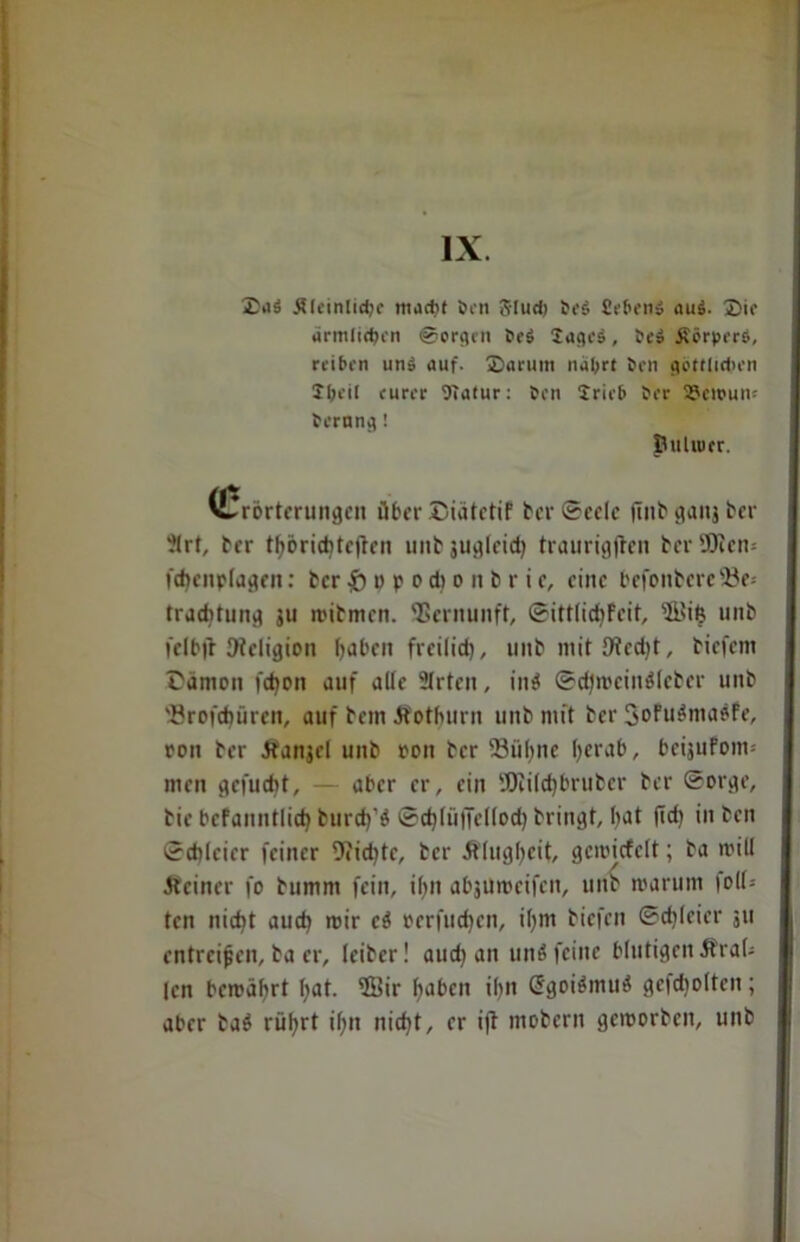 IX. 2)itä ÄleinliciK macht Ocn 5Iud) Se$ Sehen» au$. 2>ie ärmlichen ©crgen 0e$ Sageä, 0e$ reiben un» auf. ®arum nährt öen göttlichen Sbeil eurer OTatur: hon 2rieb her Vernum hernng! Öuliuer. (Erörterungen über Siätctif ber Seele |Tnb ^auj ber ?lrt, ber thörid)teften unb jugleid? traurigfben berÜJicn-' fdtenplagen: ber & o P o d) o n b r i c, eine befonbereöe* traebtung 511 roibmen. Vernunft, Sittlidjfeit, iÖSifc unb felbjt JHeligion hoben freilich, 1111b mit Ofedjt, biefem rämon fdjon auf alle Slrteit, in$ Sdjmcinöleber unb ■ßroft^üren, auf bem Äothurn unb mit ber SoFu^ma^Fe, oon ber Äanjel unb oon ber Sühne Ijerab, bcijufoim men gefuebt, — aber er, ein 9Ki(d)bruber ber Sorge, bie bcfanntlid) burd)'ö Sd)lü|Tetlod) bringt, bat (id) in ben Schleier feiner 9?id)tc, ber Älugbeit, gcmicfelt; ba miU .Reiner fo bumm fein, if>n abjumeifen, unb warum toll- ten nic^t auch mir ci oerfuchcn, il)m biefen Sdjleier 311 entreißen, ba er, leiber! auch an und feine blutigen ÄraU (cn bewährt l;at. 9Bir haben ihn G5goiömu$ gcfdjoltcn; aber baö rührt ihn nicht, er ift mobern geworben, unb