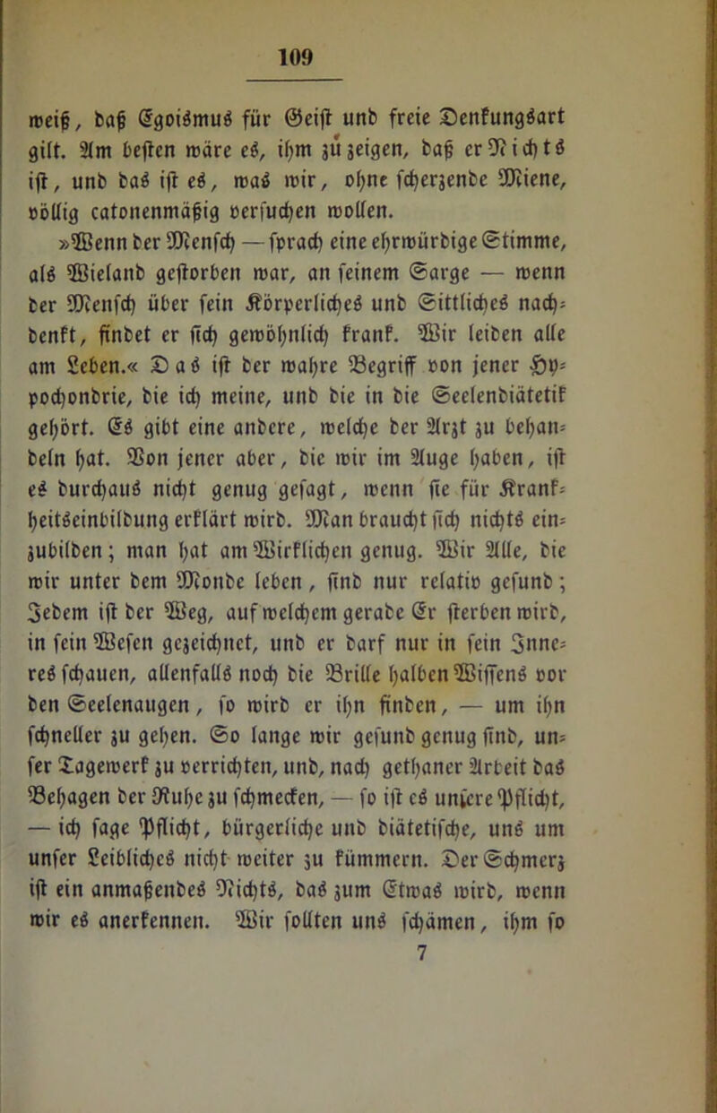 meifj, bafj (Sgoibmub für ®eijt unb freie SenPungbart gilt. 2lm bejtcn märe eb, i(;m ju geigen, bafj er9<id)tb ift, unb bab ift eb, mab mir, ohne fcf)erjenbe COZiene, oöllig catonenmäjjig cerfudjen molleit. »ffienn ber äftenfcf) — fpract) eine efjrrüürbige Stimme, alb 5BteIanb geflorben mar, an feinem ©arge — menn ber Sföenfd) über fein Äorperlicheb unb ©ittlidieb nad); benPt, finbet er ftd) gembhnlid) PranP. 5öir leiben alle am 2eben.« Dab ifr ber mafyre begriff oon jener £19- podjonbrie, bie id) meine, unb bie in bie ©eclenbiätetif gehört, @b gibt eine anbere, meld)c her 21rjt ju befyan= beln hat. Sßon jener aber, bie mir im Sluge haben, ift eb burdjaub nicht genug gefagt, menn fte für Äranf-- heitbeinbifbung erPlärt mirb. Wan brauet jid) nidjtb eim jubilben; man I;at am 3BirPlid)cn genug. ®ir Sille, bie mir unter bem iOtonbe leben, ftnb nur relatio gefunb; 3ebem ift ber $Beg, auf meinem gerabc @r fterbenroirb, in fein 2Befen gejeicfynct, unb er barf nur in fein 3nne= reb flauen, allenfallb itod) bie drille halben5Bifienb cor ben ©eelenaugen, fo mirb er Ü;n finben, — um ihn fdjneller ju gelten. ©0 lange mir gefunb genug ftitb, un= fer XagemerP ju cerridjten, unb, nad) getaner Slrbeit bab 33el;agen ber 9tul)e 311 fchmecfen, — fo ift cb unfcre f)flid)t, — ich fage Pflicht, bürgerliche unb biätetifche, unb um unfer Seiblichcb nicht weiter 3U Pümmern. £>er®chmcrj ift ein anmafjenbeb Dfichtb, bab 311m @tmab mirb, menn mir eb anerfennen. 2Bir follten unb fchämcn, ihm fo 7