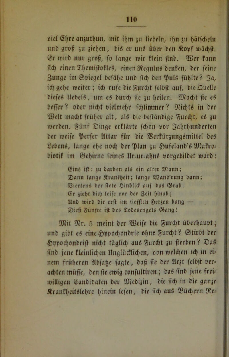 piel @f)re anjutbun, mit ihm 511 liebeln, il>n 311 fyätfd'dn unb grofj 511 jiehcn, bi$ er un$ über ben ät'opf mächfr. <5r wirb nur grojj, fo lange mir flein finb. *fi?er fann (Ich einen £bemi|toFlcg, einen JftcguluS benfeit, ber feine 3ungc im ©picgcl befä^e unb ftdi ben fhilä fühlte? 3^, ich gehe weiter; id) rufe bic fturdit felbjt auf, bie Quelle biefeö liebelt, um e$ burch fic ju beiten. 5fKad)t fic c$ beffer? ober nicht riclmchr fd)limmcr? 9iid)t$ in ber 'Seit macht früher alt, al$ bic beftänbige gurd)t, c& ju roerben. §ünf Dinge erflärte fchott por Sahrhunberten ber weife Werfer Slttar für bie SSerfürjungäniittel bc$ Sebent, lange ehe nod) ber ')Man 31t &ufclanb’$ SDcafro* biotif im ©chirne feinet llr-ur ahnö porgebilbet warb: (?ini ift: ju barten at$ ein alter OTann; Dann lange Ärant&eit; lange SBanb'rung bann; 33tcrten$ ber ftete tSinblict auf baS ©rat», ör jiebt bid; (eife »or ber 3cit fjinab; Unb wirb bir er|t im tieffhn £>erjen bang — Diefi Sänfte ifl be& Icbcsengets @ang! OJcit 9tr. 5 meint ber fficifc bie gurdtt überhaupt; unb gibt e$ cinc-öppochonbric ohne <$urd)t? ©tirbt ber •Öppochonbrijt nicht täglich auS Surd)t 3U fterben ? Daö jtnb jene fleinlichen Unglücflichen, ron welchen ich in eh nein früheren 2lbfat}c fagte, bafj ftc ber 21rjt felbft rer-- achten mütTe, ben fic emig confultiren ; ba$ fTttb jene frei- miliigen Sanbibaten ber üJccbijin, bie fich in bie gansc Äranfhcitdehrc lefen, bic lieh flUÖ Büchern Oie-