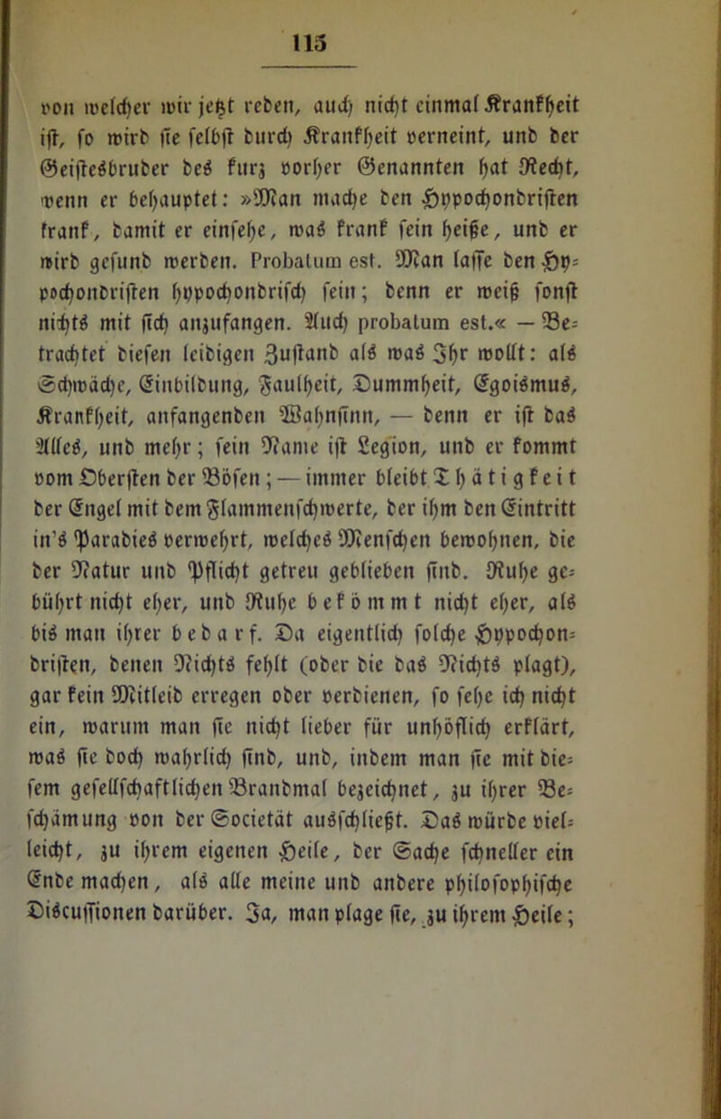 von melier mir jeijt reben, auJ) nicgt einmal Äranfgeit ig, fo mirb (le felbg bureg Äranfgeit perneint, unb ber ©eigebbruber beb furj porger ©enannten gat JKecgt, menn er behauptet: »Wan maege ben £tipocgonbrigen franf, bamit er einfe^c, mab franf fein geige, unb er mirb gefunb merben. Probatum est. Wan taffe ben £)p= poegonbriften gppocgonbrifd) feilt; benn er roeig fong ni:gtb mit geg anjufangen. 21ud) probatum est.« — 93e= trachtet biefen leibigen 3uflanb alb mab 3gr roollt: als ©egmadje, dinbilbung, Jaulgeit, Oummgeit, dgoibmub, Äranfgett, anfangenben Söagngnn, — benn er ift bab 3ttteö, unb megr; fein 9?ame ig Segion, unb er fommt pom Obergen ber gJöfen; — immer bteibt X g ä t i g f e i t ber dngel mit bem glammenfd)merte, ber igm ben dintritt iit’ö 'Parabieb permegrt, melcgeb SOfenfttjen beroogtien, bie ber 9?atur unb gjgicgt getreu geblieben gub. 9tuge gc= büt>rt nic^t eger, unb Otuge befömmt nid)t et>er, alb bib man igrer bebarf. Sa eigentlid) folcge £)ppocgott; brigen, beiten 9cid)tb felgt (ober bie bab 9?icgtb plagt), gar fein Witleib erregen ober perbienen, fo fege icg nicgt ein, mantm man ge nicgt lieber für ungogid) erfldrt, mab ge boeg magrlid) gnb, unb, iitbem man ge mit bie= fern gefeltfcgaftlidjen Sranbmal bejeiegnet, ju igrer 93e= fegamung pon berSocietät aubfcgliegt. Dab mürbe Piel-- leicgt, ju igrem eigenen £)eile, ber ©aege fcgneller ein dnbe mad)en, alb alle meine unb anbere pgilofopgifcge Sibcugiotten barüber. 3a, man plage ge, ju igrem £>eile;