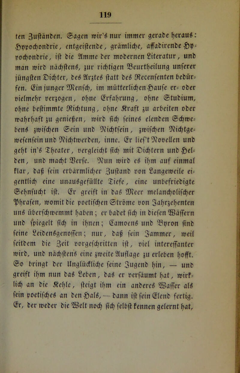 11» fcrt 3ujtänben. ©agcn mir’S nur immer gerabe heraus: •Öppodionbrie, cntgeiflcnfce, grämliche, affabirenbe £9= pochonbrie, ift bie 2(mme bcr mobernen Siteratur, unb man mirb nächftenS, jur richtigen 93eurtf)eitung unferer jitngffen Sichter, beS Slrjtcö flatt bcS JWccenfenten bebür= fen. @in junger 5!Jcenfch, im mütterlichen .;öaufe er= ober oietmeljr oerjogcn, o(;ne Erfahrung, ohne ©tubiurn, ohne beftimmtc {Wichtung, ohne Äraft 311 arbeiten ober n>af>rf>aft 51t genießen, mirb ftd) feineö clenbcn ©d)me= benS jmifchen ©ein unb 9<ichtfein, jmifchen !J?irf)tge- mefenfein unb 9?id)tmerben, inne. Grr tief’t o»eUen unb geljt in’ö tljeater, oerg(cid)t fich mit Sichtern unb &eU ben, unb macht 9Serfe. Oiim mirb cS ihm auf einmal flar, baß fein erbärmlicher 3uftanb oon Sangemcite ei= gentlich eine unauSgefültte Siefe, eine unbefriebigte ©ehnfucht ijt. @r greift in baS SOcecr metancholifcher fpf>rafcn, moniitbie poetifdjen ©trönte oon 3nhrJcfyenten un$ überfdjmcmmt haben; er habet fich in biefen 5ßajTern unb fpiegctt ftd? in ihnen; SctmoenS unb 23pron jtnb feine SeibenSgenotfeit; nur, baß fein Summer, meit feitbem bie 3eit oorgefchritten i|f, eiet intereffanter mirb, unb näd)jten$ eine jmeite Auflage ju erteben hofft. ©0 bringt ber Ungtiicffiche feine Sugenb hin, — unb greift ibm nun baS Seben, baS er rerfäumt hat, mirf= (ich an bie Ächte, (leigt ihm ein anbercS fffiatTer als fein poetifcheö an ben £)a(S, — bann ift fein @Icnb fertig. @r, bermeber bie 2üe(t noch (ich fetbft Pennen geternthat.