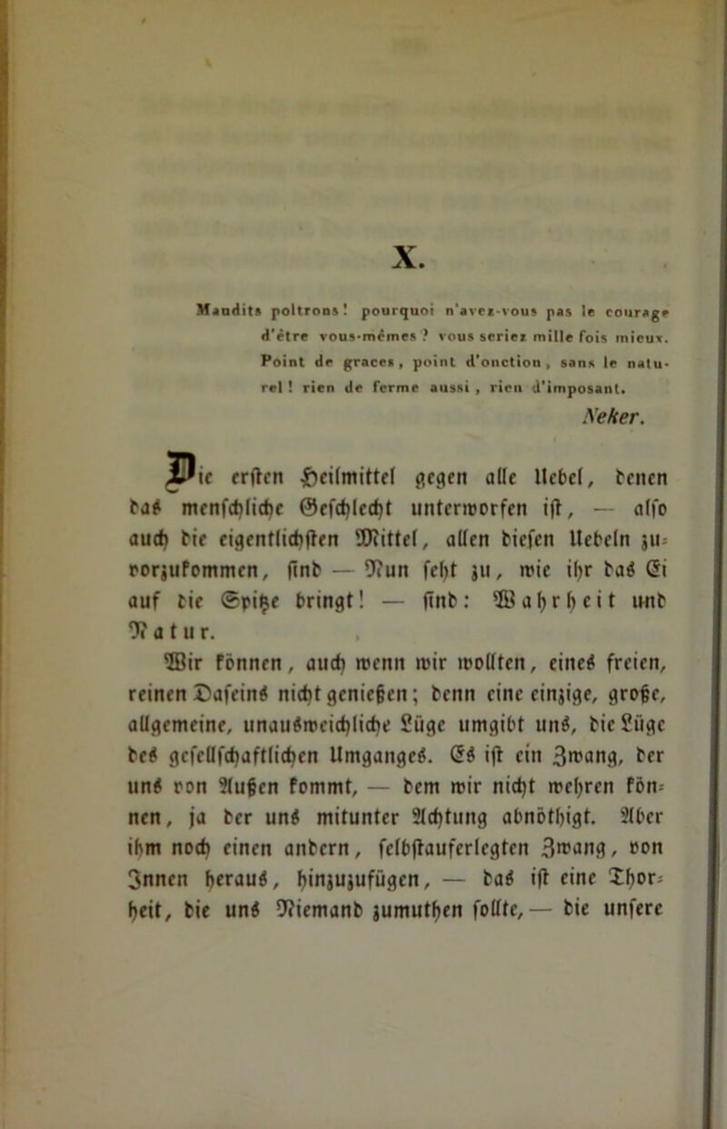 Maudits poltrons! pourquoi n'avei-vous pas le courag* d’etre vous-momcs ? vous scriez millc fois micux. Point de gracca , point d’oiictiou , sans le natu* rel ! rien de ferme aussi , rien d’imposant. Neker. J^ie erften Heilmittel (»egen olle Itcbcl, benen taö menfdjliche ®efcf)Iecht untermorfen i(t, — alfo auch eie eigentlichen Wittel, allen tiefen liebeln ju= rorjufommen, (Int — 9?un fel>t ju, mic ihr taö Gi auf tie ©pi$e bringt! — (int: ©ahrbeit wnt 9? a t u r. ffiir fönnen, aud) roenn mir mollten, eineö freien, reinen Dafein* nicht genießen; tenn eine einjige, grojjc, allgemeine, unauömeicbliche 2üge umgibt unö, tie2iige te« gcfeUfdjaftlidjcn Umganges. Gö i(l ein Brcdng, her unö ron Slujjcn fommt, — tem mir nid)t mehren fön» nen, ja tcr unö mitunter 21d)tung abnötbigt. 2(ber ihm noch einen antern, felb(tauferlegten 3rcang, eon Snncn herauf, (jinjujufügen, — taö ifi eine 2f»or» heit, tie unö 9?iemant jumutben foltte, — tie unfere