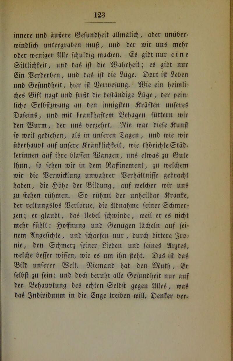 innere unb äußere ©cfunbßeit aümälicß, aber unüber* minblicß untergraben muß, unb ber mir unä mehr ober meniger 2(lle feßutbig machen. S$ gibt nur eine ©ittlicßfeit, unb ba6 ijt bie ©aßrßeit; e$ gibt nur Sin SSerberben, unb ba$ ifr bie 2iige. Dort iff Seben unb ©efunbßeit, ßier ift SSermefung. ®ic ein ßeimli* eßeti ©ift nagt unb frißt bie beffänbige 2iige, ber pein* (ieße ©elbftjmang an ben innigften Äräften unfere£ ©afein$, unb mit franfßaftem 23eßagen füttern mir ben ©urm, ber uit$ oerjeßrt. 9?ie mar biefe 5funjt fo mcit gebicßeit, a(3 in unfereit hagelt, unb mic mir überhaupt auf unfere Äränflicßfeit, mie tßöricßte©täb* terinnen auf ihre b(affen ©angen, unö etmaö ju ©ute tßun, fo feßen mir in bcni {Raffinement, ju melcßem mir bie Sßermicflung unmaßrer SSerßättniffe gebraeßt ßaben, bie £öße ber 2M(bung, auf melcßer mir unä ju ffeßen rüßmen. ©o rüßmt ber unßeilbar Äranfe, ber rettung$(o$ 2$er(orne, bie 2(bnaßme feiner ©cßmciv jen; er glaubt, baö liebet feßminbe, meil er e$ nießt meßr fiißlt: Hoffnung unb ©enügen (äcßeln auf fei* nem 2(ngeficßte, unb fcßärfen nur, bureß bittere 3ro* nie, ben ©eßmerj feiner 2ieben unb feineö 21rjte$, melcße beffer miffen, mie e3 um ißn jteßt. Daä ift ba$ 93ilb unferer ©e(t. Dficmanb ßat ben SOiutß, Sr fetbff ju fein; unb boeß berußt alle ©efunbßeit nur auf ber 23eßauptung bcö eeßtett ©elbfl gegen 2llleö, ma$ baä 3nbieibuum in bie Snge treiben mill. Genfer per*