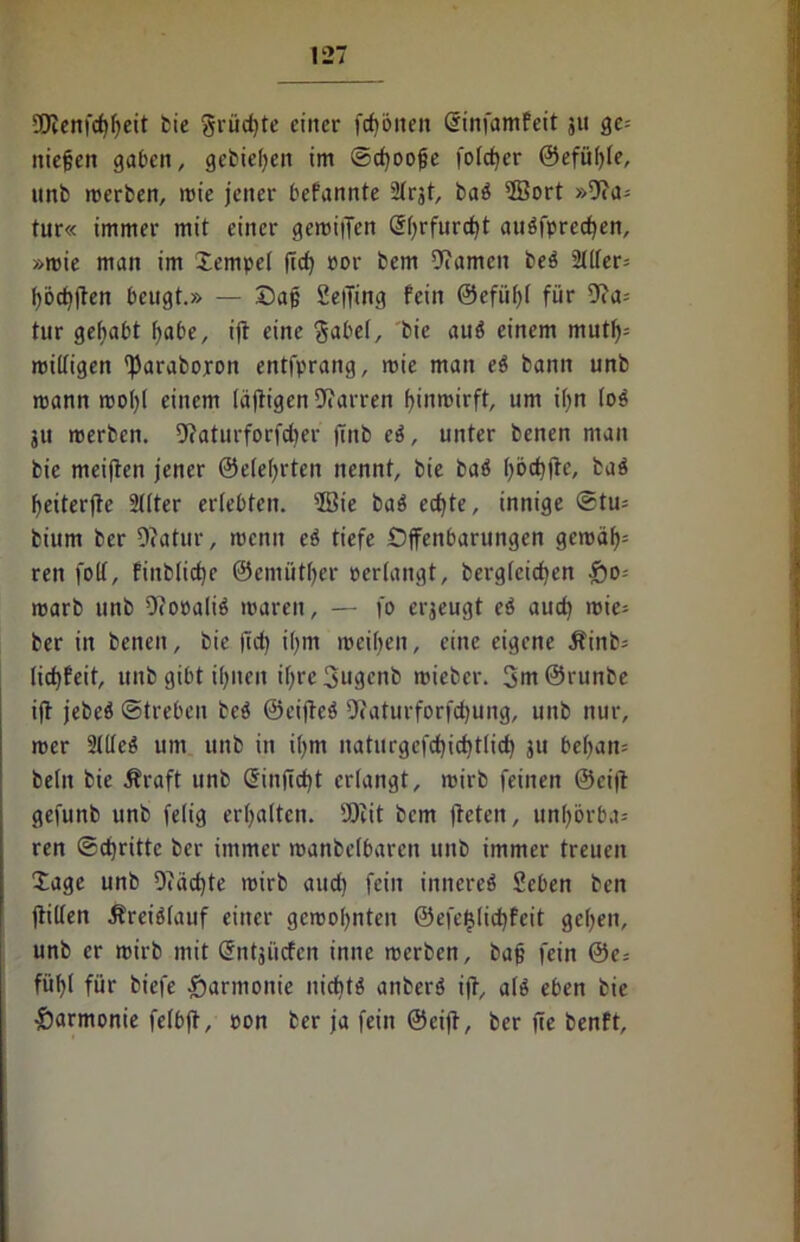 5ÜJenfcf)fjeit bie grüdjte einer fcfjönen dinfamfeit 311 ge-- niefjen gaben, gebieten im ©djoojje fotcfyer ©efütffe, unb merben, mie jener befannte 2trgt, ba£ 2öort »9ca= tur« immer mit einer gemiiTett dt)rfurd)t auöfpred)en, »mie man im Jempet ffd) ror bem tarnen beä 2tlter= I)od)jten beugt.» — Daß Seffing fein ©efiitff für 9?a= tnr gehabt fyabe, iff eine $abet, bie auö einem m\xX\y- mittigen 'jJaraboxon entfprang, mie man e$ bann unb mann motff einem (affigen Darren fyinmirft, um if>n (0$ 3ti merbcn. 9?aturforfd)er jinb eö, unter benen man bie meiffen jener ©etefyrten nennt, bie baö t)öd)ffc, baä fyeiterffe 2(lter erlebten. 2Bte baö edjte, innige @tu= bium ber 0?atur, menn eö tiefe Offenbarungen gemät)= ren folf, finbticf)e ©emiittjer pertangt, bergtcicfyen $o-- marb unb OfopaliS maren, — fo erzeugt cö aud) mie= ber in benen, bie ffd) iljm meinen, eine eigene Äinb= tidjfeit, unb gibt i^nen ifyre3ugenb mieber. 3m@runbe iff jebeö (Streben beä ©eiffeS 9?aturforfd)ung, unb nur, mer 2(Ueg um unb in if>m natnrgefd)id)t(id) 311 bet)an= betn bie jfraft unb dinffdjt erlangt, mirb feinen ©ciff gefunb unb fetig erhalten. SOiit bem ffcten, un()brba= ren ©dritte ber immer manbctbarcn unb immer treuen Xagc unb 9iäd)te mirb aud) fein innere^ Seben ben (litten Äreiötauf einer gcroofynten @efef}tid)feit gefjen, unb er mirb mit dntjücfen inne merben, baff fein 0e= füt>t für biefe Harmonie niditö anberö iff, at$ eben bie ■Öarmonie fetbff, pon ber ja fein ©eiff, ber ffe benft.