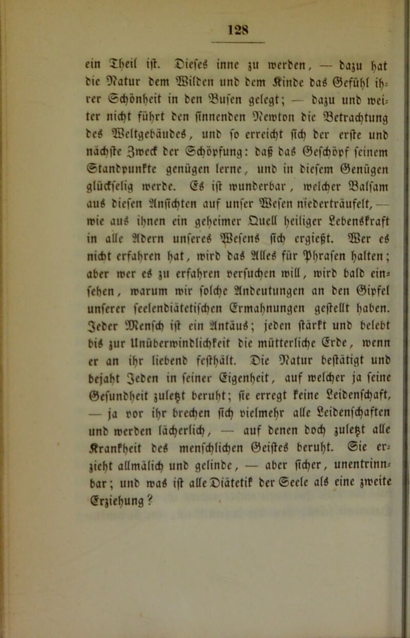 ein Theil ifl. £iefcS imtc ju merben, — baju hat bie 9?atur bem ©ilbcit tinb bcm Äinbe baö ©efühl il)= rer Schönheit in ben 'öufen gelegt; — baju unb n>ei= tcr nicht führt ben flnnenbcn Ofcroton bic Betrachtung beö ©eltgebäubeö, unb fo erreicht lieh ber erfte unb nächtte 3>»ecf ber Schöpfung: baj? baö ©efehöpf feinem ©tanbpunftc genügen lerne, unb in biefem ©enügen glücffelig merbe. Eö ift munberbar, »reicher SBalfam auö biefen Slnficbten auf unfer ©efeit nicberträufelt, - rrie auö ihnen ein geheimer Quell heiliger SebenöFraft in alle ■Jlbern unfereö 5Befen$ (ich crgiejjt. 3Ber ci nicht erfahren hat, rrirb baö ?(lleö für f|5l>rafcn halten; aber roer eö ju erfahren rerfuchcn mill, roirb balb ein-- fehen, rrarum mir folcfjc 3lnbcutnngcn an ben ©ipfcl unterer feelcnbiatetifchen Ermahnungen gefbellt haben. 3eber 'XRenfch ifl ein Slntäuö; jeben flärft unb belebt bis jur Unüberminblichfeif bie mütterliche Erbe, menn er an ihr liebenb fefthölt. Die 9?atur betätigt unb bejaht Sehen in feiner Eigenheit, auf »reicher ja feine ©efunbheit julefct beruht; (ie erregt feine Seibenfchaft, — ja por ihr brechen (ich bielmehr alle Scibenfchaften unb merben lächerlich, — auf benen hoch julefct alle Jbranfheit bcö menfehlichen ©ciftcS beruht, ©ie er* jieht allmälich unb gclinbe, — aber fiefjer, unentrinn« bar; unb mad i(t alleDiätetif ber©eele als eine jmcite Erjiehung ?