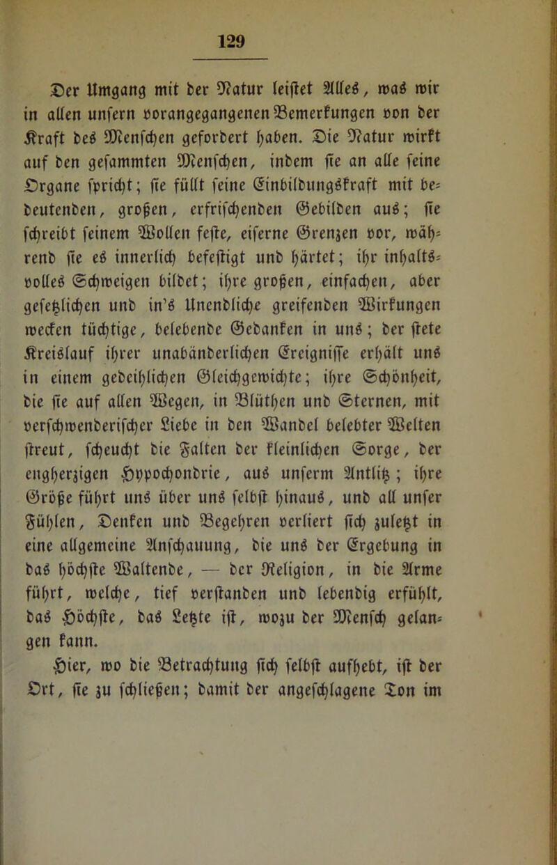 ©er Umgang mit ber 9?atur leiftet Stlfeö, mab mir in alten unfern üorangegangenenfBemerfungcn »on ber Äraft beb SDienfdjeit geforbert l;aben. ©ie Dcatur mirft auf ben gefammten S9ienfct)en, inbem jte an alle feine ©rgane fpricfyt; fee füllt feine Gfinbilbungbfraft mit be* beutenbeit, großen, erfrifcfyenben ©ebilben aub; jie fdjreibt feinem ©ollen fejte, eiferne ©renjen cor, mäf>= renb jie eb innerlich befejtigt unb gärtet; t()r inf)a(t$* oolleb ©djroeigen hübet; iljre großen, einfachen, aber gefefüidjen unb in’b Unenblicfye greifenben ©irfungen meefen tüchtige, belebenbe ©ebanfen in unb; ber ftete Kreislauf if>rer unabänberlicfyen @rcigni|Je erhält unb in einem gebcifylidjen @(eicf)gercid)te; if;re ©d)önf)cit, bie fte auf allen ©egen, in 23lütl;cn unb ©fernen, mit oerfcfymenberifdjer Siebe in ben ©anbei belebter ©eiten ftreut, fcf)eud)t bie Salten ber fleinlid)en ©orge, ber engljerjigen ^ppoctyonbrie, aub unferm 2lntli£ ; il>re ©rbfje füljrt unb über unb felbfi fyinaub, unb all unfer Süllen, ©enfen unb 23egel)reit ocrliert jTd) juleljt in eine allgemeine Slnfdjauung, bie unb ber Ergebung in bab l)bd}fle ©altenbe, — ber Dteligion, in bie 2lrme füfyrt, metdje, tief oerftanben unb lebenbtg erfüllt, bab &öd)jic, bab Sefjte ift, moju ber 9Jtenfd> getan-- gen fann. £ier, mo bie 33etracf)tung jid) felbjt auffyebt, ijt ber ©rt, fte ju fcfüicjjen; bamit ber angefcfytagene ion im