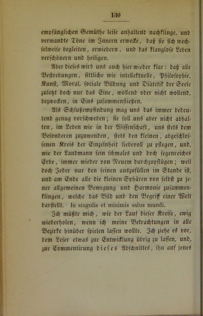 empfänglichen ®emütt>c leife anlfaltenb nadiflingc, unb uermanbte tone im Sintern erroeefe, bafj (ie fict» ircct) felmeife begleiten, ermiebern , tuib bat« flanglofe Seben berfd)öncrn unb heiligen. Slber biefeö mirb un$ auch hier roieber Flar: bafj alle Begebungen, fittlid)c mie iittclleftuclle, fp^ilofov'bie, Äunfl, Bioral, fociale Btlbung unb Diätetif ber Seele julebt boeb nur baei Griue, »ollenb ober nidit mollcnb, bejmeefen, in Gfin$ jufammenfliefjen. ?(lö ©chlufjempfinbung mag unei batf immer bebcu; teitb genug eorfcf)»eben; fic füll nnö aber nicht abhal* ten, im Seben mie in ber ©iffenfehaft, tinei fretä bem Befenbcrcn jujuroenben, fretö ben fleinen, abgefchlof fenen Itrcitf ber Grinjclnljeit liebcbolf ju pflegen, unb, mte ber Sanbmann fein fdjmaleä unb bodj fegcitrcidieö ISrbe, immer mieber ron Ofenern burdijupfltigcn ; meil bodi Scber nur ben feinen auäjufüllen im ©tanbe ifb, unb am @nbe alle bie fleinen ©pljären eon felbfr ju je= ner allgemeinen Bcmcgung unb Harmonie jufammem flingen, melcbe ba# Bilb unb ben begriff einer ®elt barjlellt. In singulis et minimis salus mundi. 3d| nüifjtc midi, mie ber Sauf biefer Greife, emig mieberholen, menn ich meine Betrachtungen in alle Bejirfe hinüber fpielen laffcn mollte. 3dj siche ei bor, bent Scfer etwa* jur Sntmicflung übrig ju lajTen, unb, jur (Jommentirung b icf es Slbfdjnitteä, ihn auf jene?
