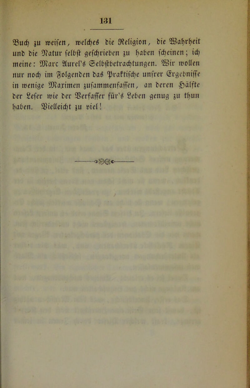 33ucf) 3U »reifen, roetcfjeä bie 9?e(igion, bie ©af)rf)eit unb bie 9?atur feftfl gefcbrietcn 311 baten fcbeinen; id) meine: SEKarc Slurel’ö ©ettjlbetracbtungen. ®ir molfen nur nod) im Sotgenben ba$ ^raftifcfye unfrer Orrgebniffe in trenige fOfaximen jufammenfaffen, an beren Raffte ber Sefer »rie ber SSerfaffer für’$ Sebeit genug 311 tbun baten. 5$iedeid)t 3U rief!