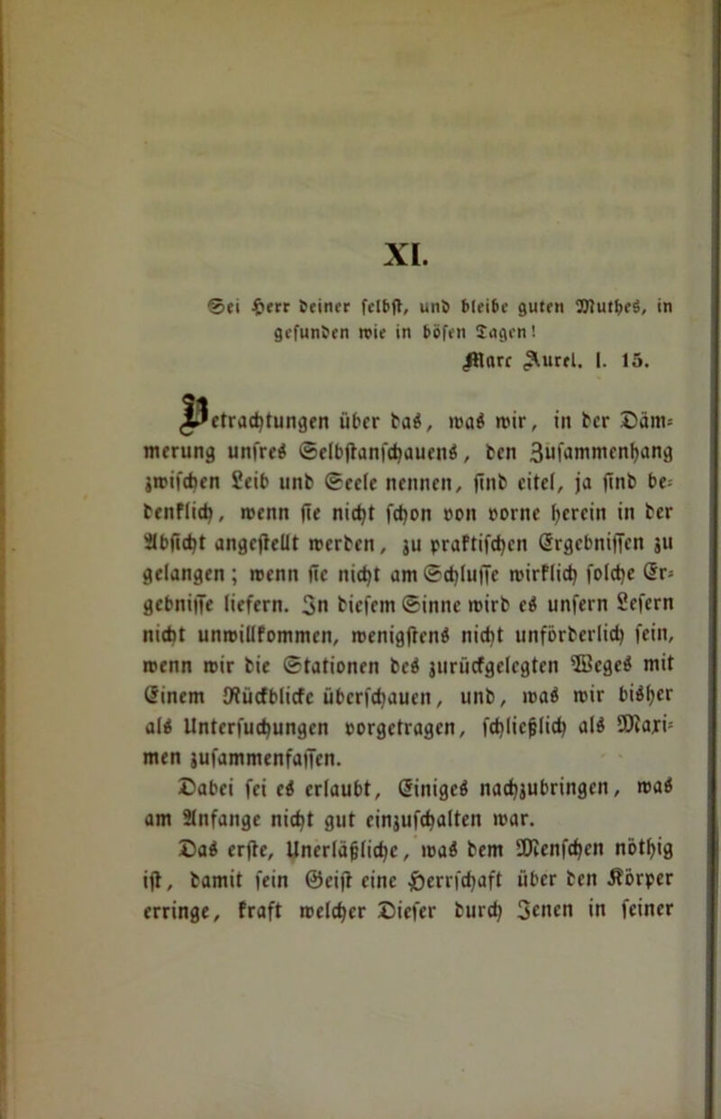 XL Sei £err Seiner felbft, unb bleibe guten OTutfjrS, in gefunden reie in böfen Sagen! ^lare ,Äurel. I. 15. Betrachtungen über bab, roa$ n>ir, in ber Däm= merung unfrei Selbffanfchauenb, bcn 3ufammcnhang jtrifchcn Seit* unb Seele nennen, finb eitel, ja ffnb be= benflich, roenn (Te nicht fchon oon oorne herein in ber Sbjicht angeffellt rcerben, ju praftifchen Srgebniffen 31t gelangen; menit fte nicht am Schluffe mirflich folche Sr» gebniffe liefern. 3n biefem Sinne mirb cb unfern Sefern nicht unmillfommcn, menigftenb nicht unförberlich fein, roenn mir bie Stationen beb surücfgelrgten 5Bcget* mit ßinem O^ücfblicfc übcrfdjaucn, unb, roab mir bi^er al$ Unterfuchungcn oorgetragen, fchliefjlich alb SOiajri* men jufammenfaffen. Dabei fei ti erlaubt, Sinigcö nachsubringcn, roaö am Slnfangc nicht gut einsufchalten mar. Dab erffe. Unerläßliche, roab bem SDienfchen nötfffg iff, bamit fein ©eiff eine &errfchaft über ben Äbrper erringe, fraft meiner Diefer burch 3cncn in feiner