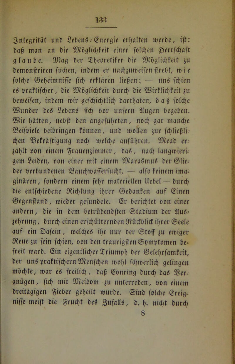 vn 3ntegrität ititb Sebenö = (Energie erraffen werte, ift: tag man an tie 9Jiöglid)feit einer fo(d)cn £)errfcbaft glaube. SDeag ter XI;eoretifer tie Üöcöglidifeit ju bemonjtriren fudjett, intern er nad)3uweifen frrebt, wie foldje ©eheintniffe (Id) erffären liefen; — unb fdjien ei praftifd)er, tie SSJibglidjfeit turd) tie ©irf(id)feit 311 beweisen, intern wir gefd)id)tlid) tartfaten, t a f fo!d)e ©unter beb Sebenb ftd) »or unfern Singen begeben. 5Bir hätten, nebft beit angeführten, itod) gar manche 93cifpic(e beibringen fönnen, unb wollen jur fd)(iefli= d)ett 93efräftigung nod) wcldjc anführen. SDceab er= jählt »ott einem §rauenjimmer, tab, nach langwierig gern Seiten, »ott einer mit einem SDcarabmub ter @(ic= ter »erbuntenen 33aud)watTerfud)t, — alfo feinem ima= ginären, fontern einem fehr materiellen Hebel — turd) tie entfd)iebene Ditd)tung ihrer ©ebanfen auf (Sitten ©egenftant, wieter gefuntete. Sr berichtet »ott einer anbern, tie in tem betrübentflen ©tabium ter 5lub= jehruitg, turd) einen erfdiütterntcn fflitcfblicf ihrer ©cele auf eilt Dafcitt, we(d)cb i()r nur ter (Stoff 51t ewiger IReueju fein fdjien, »on ten traurigffen@t)mptomen be= freit wart. Sin eigentlicher Xriumph ter ©clehrfamfeit, ter unb praftifefjern 'Oienfcheit wohl fd)wer(id) gelingen möchte, war eb freilich, taf Sonring burch bab 9Ser= gnügett, ftd) mit SDieibont 311 unterreben, »on einem breitägigen Sieber geheilt würbe. (Sinb folchc Sreig= niffe mciff tie Srucbt teb 3ufallb, t. 1). nicht turd)