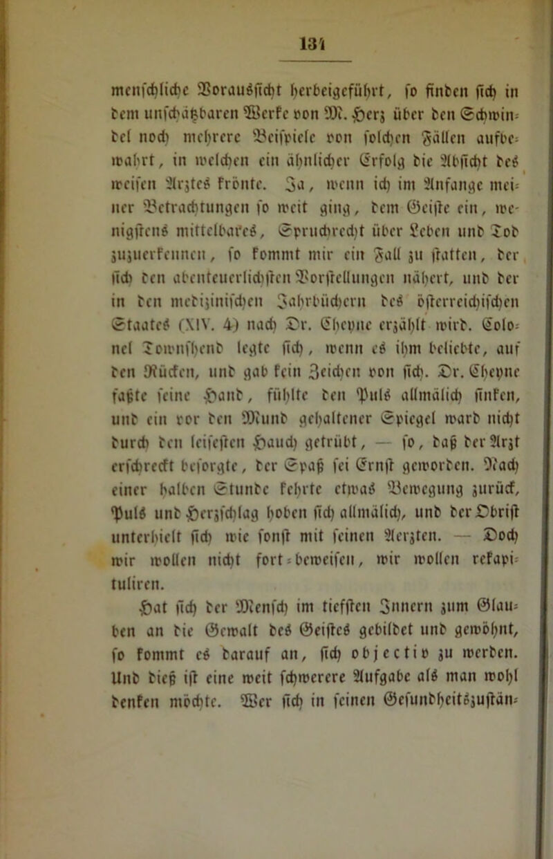 vu mcnfd)licbc SBorauöftcbt herbeigeführt, fo ftnfccn fleh in tcm unfehdfsbaren 3Berfe ron ÜJc. &crä über teil ©cbmin-- td nodi niedrere Söeifpiele ron foldjcn gcillcn aufoe* mährt, in »reichen ein ähnlicher Srfolg tie SCbflcbt teö weifen Slrjteä frönte. 3^ , wenn id) im Anfänge mei-- iter »Betrachtungen fo weit ging, tcm ©ciftc ein, me- nigffenö mittelbafeö, ©prud)rcd)t über Set'en unt Jot jujuerfennen, fo Fommt mir ein gall 311 ftatten, tcr lid» ten abenteuerlidiftcn SSorftellungen nähert, unt tcr in ten mctijinifdicn 3ahmid)cni tcö öfterrcidiifdien ©taatcö (\!V. 4) nach £r. Chemie erjäl^It roirt. Colo= ncl Jomnfhcnb legte (id), wenn ti ihm belichte, auf ten JRücfcn, unt gab fein 3eid)cit ron (ich. Dr. ßl)epne faßte feine #ant, fühlte ten ^ulö allmälid) finFen, unt ein ror ten SDiunt gehaltener Spiegel marb nicht tureb ten leifefteti £aud) getrübt, — fo, taß terSlrjt erfebreeft befolgte, tcr ©paß fei Cm ft geiporten. 9cad) einer halben ©tunte fehlte ctmatf ^Bewegung gurücf, ^ulö unt ^crjfdilag hoben fid) allmälid), unt terCbrift unterhielt fid) wie fonft mit feinen Slerjten. — £>od) wir wollen nicht fort * beroeifen, mir rcollen refapf tuliren. £at fid) ter tDicnfd) im tiefffen 3nitern jum ©lam ben an tie ©cmalt beö ©eiftcö gebiltet unt gemöhnt, fo fommt cö tarauf an, fid) ob j e c ti p ju merten. Unt tieß ifi eine meit fd)merere Aufgabe alö man mol)l tenfen möchte. 38er lieh in feinen ©efunbljeitäjujtäm