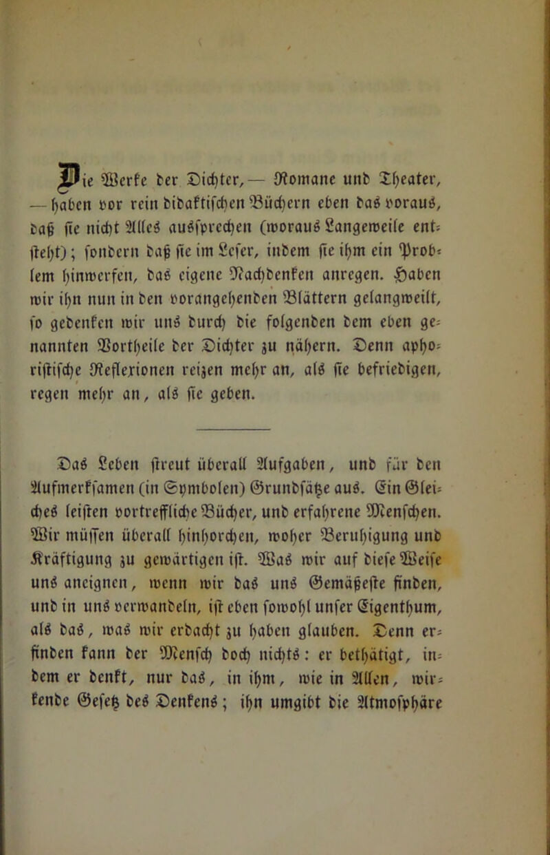 Jf^ie fficrfe ter Sichter,— {Romane unb Dffeater, — Ifaben por rein bibaftifcben 93üc()ern eben bad roraud, Paß jte nid)t 2lllcd audfpredjen (moraud Sangeroetfe ent= Reljt); fonbern baß fie im Sefer, inbem (ie ifym ein ^rob* fern fyinmerfen, bas eigene {Radjbcnfcn anregen. fjaben mir ißn nun in ben rorangeßenben 23(ättern gelangmeilt, fo gebeitfen mir und burcf) bie folgenben bem eben ge= nannten SSortßeile ber Did)ter ju nähern. Denn apfyo; ri(tifd)e {Reflexionen reijen mcfyr an, ald fte befriebigen, regen meßr an, ald fic geben. Dad Sebcn jtreut überall Aufgaben, unb für ben Ülufmerffamen (in (Symbolen) ©runbfäfje aud. Sin @leü cbed leiften portrefflicbe 23iid)er, unb erfahrene SEJienfdjen. 5Bir muffen überall fjinßordjen, moßer 23erttl)igung unb Kräftigung ju gewärtigen ift. 5öad mir auf biefe 2Beife und ancigncn, menn mir bad und ©emäßefle finben, unb in und ocrmanbeln, i|i eben fomofjl unfer Sigentlium, ald bad, mad mir erbadjt ju Ijabcn glauben. Denn er* finben fann ber 9Renfd) bod) nidjtd: er betätigt, in= bem er benft, nur bad, in il;m, mie in Stilen, mir-- fenbe @efe$ bed Deitfend; ißn umgibt bie 2ltmofpt>äre