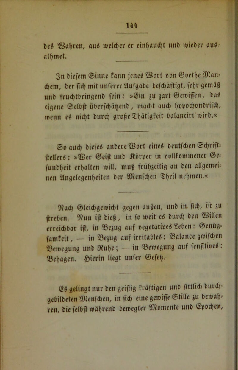 be« 2öaf)ren, au« »reicher er einbaud)t unb »rieter au«s atfymet. 3n biefem ©inne fann jeneö ©ort ron ©oetfye ÜJlarn cbem, ber lieb mit unferer Slufgabe befdiäftigt, feßr gemäß unb fruditbringenb fein: »Grin 511 jart ©cmitTen, ba« eigene ©elbjr überfd)ä£enb, mad)t aud) l>upod)onbriid», menn e« nicht burd) große Sfyätigfeit balancirt wirb.« ©0 aud) biefc« anbere©ort eine« beutfeben Schrift (leller«: »©er ©eifl unb Äörper in rollfommener @e= funbbeit erbalten mit!, muß frübjeitig an ben allgemein nen Stngelegcnbeiten ber ÜJlenfcfyen Sbeil nehmen.« Ofad> ©leiebgemitbt gegen außen, unb in (ich, ift ju jlreben. 9cun i|l bieß, in fo weit c« burd) ben ©itlen erreichbar ijl, in ©ejug auf regetatioeö Beben: ©enüg- famfeit, — in «ejug auf irritable«: Balance jioifd)cn Bewegung unb fRuße; — in Bewegung auf fenjitioe«: Sebagen. hierin liegt unfer @cfe£. ß« gelingt nur ben geiftig Fräftigen unb jittlid) burd)» gebilbeten 9Jienfd)en, in jid) eine gciriiTe ©tillc ju bewald ren, bie felbjt wäljrenb bewegter »comente unb tlpod)cn.