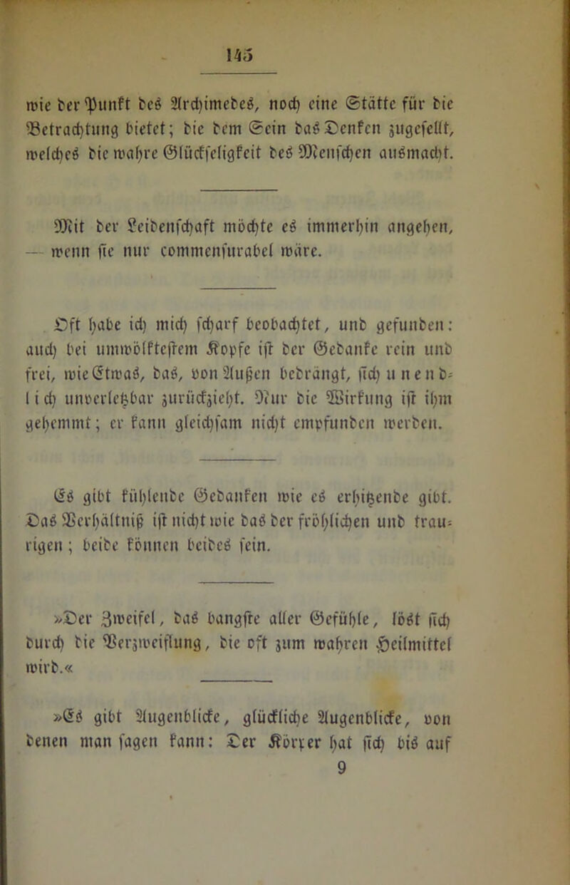 vtö rote berfpunft beb 2lrd)tmefceö, nod) eine Statte für Me 93etracbtung bietet; bie bem Sein babDenfen jugcfeltt, roelcbeb bic roal)re ©lücffeligfeit beö SOeeufcfjen aubmadit. SOtit ber Setbenfcfytift mochte eb immerhin angelten, — roenn fte nur commenfurabet märe. Dft l;abe id) mid) fd)arf beobachtet, unb gefunben: and) bei umroölftejtem Äopfc ift ber ©ebanfe rein unb frei, roieStroab, bab, öon2(uf}cn bebrängt, fid) unenb- I i di uurcrletbar juriidjidif. Ocitr bie SBirfung ift ihm gehemmt; er fanit gleidjfam nid)t empfunben rocrbeit. üi gibt fidtleitbe ©ebanfeit roie cb erbi&enbe gibt. Daß SScrhältnij? ift uidjt roic bab ber frbf;ficb)en unb trau= rigett; beibe tonnen beibeb fein. »Der 3»veifel, bab bangfte alter @efüf)(e, lobt fid) burd) bie Sßeraroeifhtng, bic oft 311m maftren Heilmittel roirb.« »@b gibt Slugenblicfe, glütflicfje Slugenblicfe, oon benen man fagen fann: Der Äbrper Ijat (id) bib auf 9