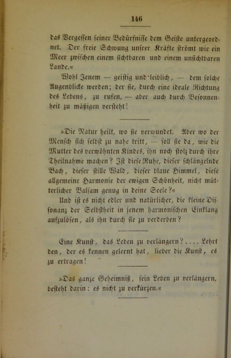 aSergeffen feiner S3ebürfntfTc fern ©citfc uniergeorb; net. Cer freie ©djwung unfrer Kräfte ftrömt wie ein 'JKeer jroifeben einem (leitbaren unb einem unjicbtbaren £anbe.« aüobl Senem — geiftig unflciblid), — fein foldte itugenbficfc werfen; fer fie, find) eine ibeafc .'Widitung fee Sebeno, ju rufen, — aber and) furdi 3?efonnen* beit ju mafjigeu »erfleht! »Cie Dfatur beilt, wo fie »erwunbet. 2C£»er wo fer iÜIenfd; ftcb fcfb|f ju nabe tritt, — fol( fie fa, wie fie 9Jiutter te$ oerwöbnten Äinbcd, ibn nod) ftolj furd) ihre ibciliubme machen? 3l? tiefe JRube, fiefer febfängefnbe 'i?acb, fiefer flilfe 5BaIf, tiefer blaue £immef, biefe allgemeine Harmonie fer ewigen Schönheit, nidtt nuit- terlicber fflaffam genug in beine ©eclc?« ltnt i|le$ nid)t effer unt natürlidjcr, fie ffeine Cif; fonanj fer ©elbflbeit in jenem bantionifcben tSiuffang aufjulbfen, af$ il>n turdi fie 311 »erterben ? cjtne Äunfl, fas Sieben ju »erlängern? Siebet ten, fer e£ fennen gelernt b^t, lieber fie Äunft, ee 3U ertragen! »Caä ganje ©ebeimnijj, fein Sieben 311 »erlängern, beftebt barin: es nicht 311 »erfüllen.«