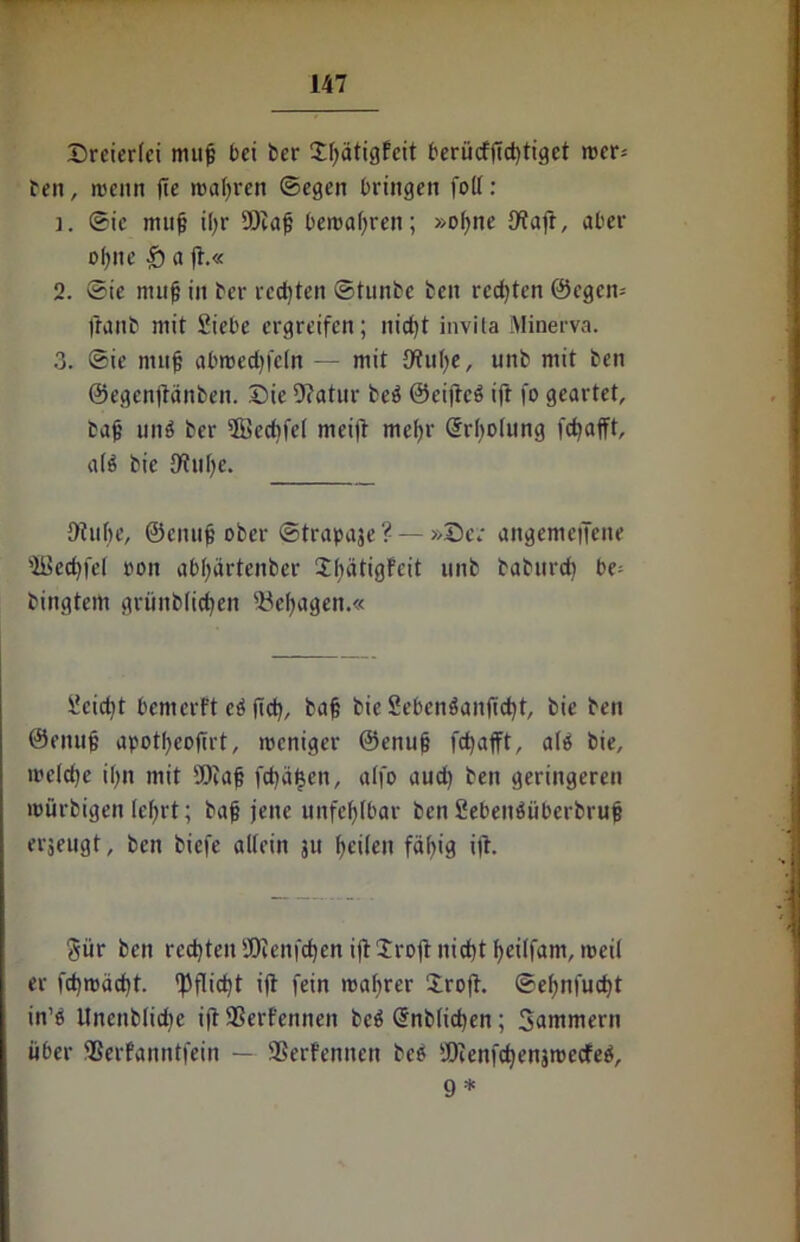Dreierlei muß bei ber Dßätigfcit berücfftd)tigct wer* ben, wenn fie wahren ©egen bringen folt: j. ©ic muß ißr ü)iaß bewahren; »ofjne £Wafr, aber ohne £) a (1.« 2. ©ie muß in ber rechten ©tunbe ben rcd)ten ©egen-- ftanb mit Siebe ergreifen; nieftt invita Minerva. 3. ©ie muß abwedjfcln — mit fttuhe, unb mit ben ©egenftänben. Die Dcatur beö ©eifteS ift fo geartet, baß unö ber Sffiecbfel meift mehr Srbolung fdjafft, a($ bie {Ruße. 9?uhe, ©enuß ober ©trapaje? — »De; attgemeiTene 'iBecßfel ooit abhärtenber 2bätigFeit unb babitrd) be- bingtem grünblichen ftießagen.« Scidft bemerft eö ftd), baß bie Seben3anftd)t, bie ben ©muß apotßeoßrt, weniger ©enuß feßafft, alä bie, welche ißn mit 4Diaß fd)äf$en, atfo aud) ben geringeren würbigen leßrt; baß jene unfehlbar ben SebetnSübcrbruß erjeugt, ben biefe allein ju ßeileit fällig ift. gür ben rechten iOienfd)enijt1rojtnid)tf)eilfam, weil er fcßwächt. ^fließt ift fein wahrer Droft. ©ehnfueßt in’e Unenblidje iftSßerfennen be$ @nb(id)en; Sammern über SSerfanntfein — SSerFennen bee SOtenfdjenäwecfeö, 9 *