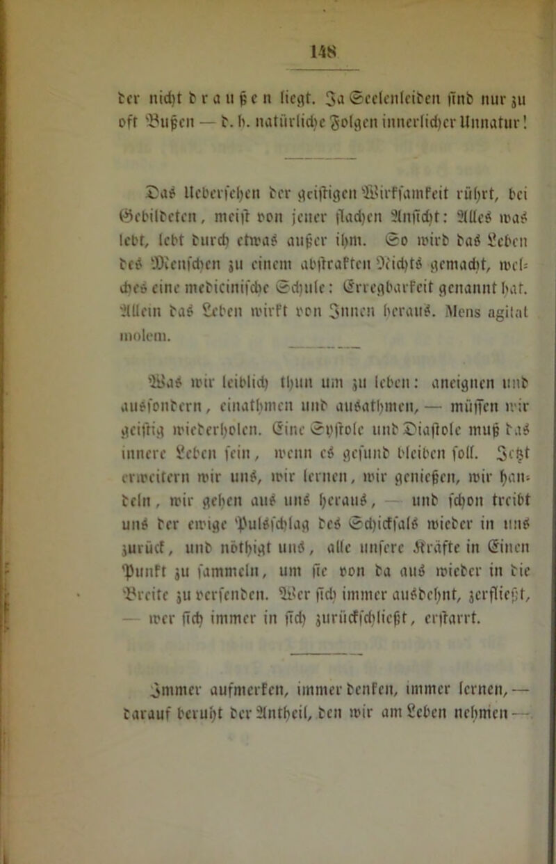 14iS ber nid)t braune n liegt. ©cclenleiben |lnb nur ju oft 93uf cn — b. fi. natürliche folgen innerlicher Unnatur! £ad lleberi'ehen ber grilligen ©irffainfeit rührt, bei 0ebilbeten, mcifr ron jener flachen 3tnfid)t: Sllled wad lebt, lebt burd) etwa? aujjcr ihm. So wirb bad geben bcö SOieufchen jit einem abjkaften Deichte gemacht, web dies eine mebicinifcbe Sdjule: Srregbarfcit genannt bat. Mein bad geben wirft ron Simen heraus. Mens agitat inolem. 5üad wir leiblich tljun um ju leben: aneignen unb audfonbern , einathmen unb audatbmen, — müiJen wir griffig wieberholcn. Sine Spjtole unbDiafiole muj? bad innere geben fein, wenn cd gefunb bleiben folf. Scfct erweitern wir und, wir lernen, wir genießen, wir hmt- bellt, wir geben am? und hcl‘mtd, unb fchon treibt und ber ewige 'l)ulSfcblag bed ©chicffald wieber in und jurücf, unb nbthigt und, alle unfere Äräfte in Sitten 'Pituft ju fammeln, um fie ron ba aud wieber in bie Breite 51t oerfenben. 5t*cr fid> immer audbeljnt, jerfliefjt, wer ftcb immer in jtd) furücfjcblicfjt, erftarrt. Smmer aufmerfen, immerbenfett, immer lernen,— tarauf beruht ber 2tntf>eil, ben wir am geben nehmen —