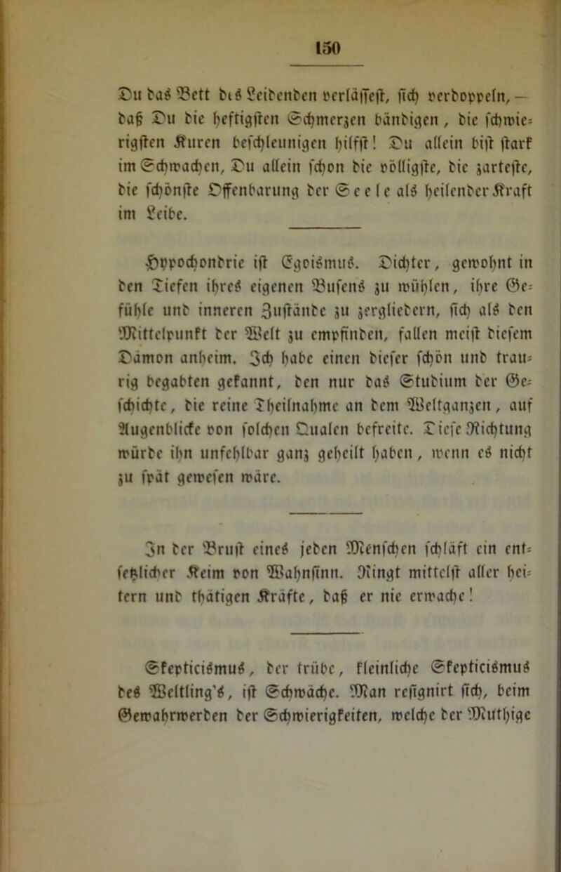 Du tag 33ett big Seibenbcn »erläffeff, ficf) ocrboppeln,— baf? Du bie heftigften ©cfjmcrjeu bänbigen , bie fd>n>ic= rigften 5furcn befchlettnigen Du allein bi|l ffarF im ©^wachen, Du allein fd)on bie pölligffc, bie jartejtc, bie fd)ön|le Offenbarung bcr ©ec (c alg (>ci(cnbcr Jfraft im £eibe. £»ppochonbrie iff Crgoigmug. Dichter, gewohnt in bcn Tiefen ihre? eigenen 23ufenö 311 wühlen, ihre 0e= fühle unb inneren 3uffänbc 311 jergliebern, ficti alg ben Wittclpunft bcr ©eit 311 empfinben, fallen meijl bicfem Dämon anheim. 3* babc einen biefer fchön unb trau» rig begabten gefannt, ben nur bag ©tubium bcr ©c» fcbicbtc, bie reine Theilnahme an beni ©eltganjcn, auf •Jlugcnblicfe ton folchcn Qualen befreite. Dicfe Dichtung mürbe ihn unfehlbar ganj geteilt haben, wenn cg nicht ju fpat gewefen märe. 3n bcr s#ruff cineg jebcn Wenfchen fchlaft ein ent» fehlicber Äeim ron ffiahnfinn. 9iingt mittclff aller hei- tern unb thätigen Grafte, baß er nie erwache! ©fepticigmug, ber trübe, Flcinliche ©Fepticigmug beg fficltling’g, iff ©chroachc. Wan reffgnirt (ich, beim ©ewahrwerben ber ©cbmierigFeiten, welche bcr Wütige