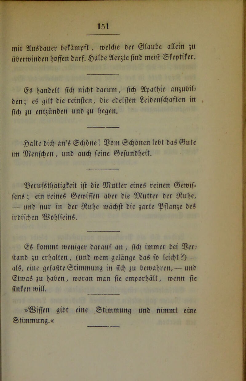 mit Statthalter bcfämpft, mctcfje ber ©taube allein 3« übermalten fjoffen barf. £atbe Sterjte ftnb meift ©feptifer. Qi banbett ftcf) nicht barttm, ftcf) Stpatbic anjubit- ben; ei gilt bic reinften, bic eteljten Seibenfchaften in ft cf) 31t entji'tnben unb 3U f)egen. ^atte bid) an’b ©cf)bne! 25om ©cf)bnen lebt tab ©ute im 9ERenfcf)en, unb and? feine ©efunbbeit. 93erufbtt)ätigfeit i|l bie TOutter eineö reinen ©eroif* fen?; ein reineb ©emiffen aber bie fOfuttcr ber fftube, — unb nur in ber 9?ut>e macf)ft bic sarte epftanje bc$ irtifeben SBobtfeint. Qi fommt meniger barauf an , ftd? immer bei 2?er= ftanb 31t erbalten, (unb ment gelange bab fo teidbt?) — atö, eilte gefaßte©timmung in ficf) 51t bemat)ren,—unb dtma» 3U f)aben, moratt man fte emporbält, menn fte ftnfen mitt. »ffiilTen gibt eine ©timmung unb nimmt eine ©timmung.«
