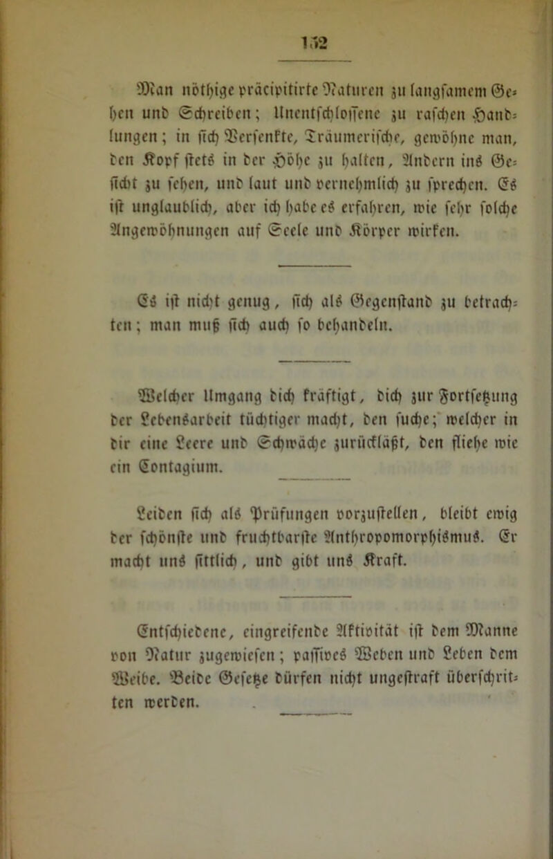 SDian nötige präcipitirte 9?aturen jti langfamem @e* l>cu unt Schreiben; llnentfchloffene ju raffen Jöanfc* hingen ; in fid) SSerfenfte, Jräumerifche, gewinne man, ten 5?opf tfeti in ter *)bf)e ju galten, Sintern ini @e-- ftd)t ju icf)eit, unt (aut unt pernehmlicf) ju fprecfjcn. Gi ifr unglaublich, aber id) habe ei erfahren, mie febr foldtc Slngemöbnungen auf Seele mit Äörper roirfen. Gi i|l nid)t genug, ftd> ali ©egenftant ju betrad)= ten; man muff lieh aud) fo bebanteht. ©elcher Umgang tid) fraftigt, tid) jur Sortierung ter Sebeniarbeit tüchtiger mad)t, ten fud)c; rceldjer in tir eine Seere unt Sd)ivad)c jurücfläjjt, ten fliehe roie ein Gontagium. Seiten fid) ali Prüfungen rorguftellen, bleibt eroig ter fd)ön(te unt fruchtbare 2(nt()ropomorpf)iimui. Gr macht uni fittlidi, unt gibt uni Jfraft. Gntfd)ietenc, eingreifente Slftieitat i|t tem fOtanne ron Diatur jugeroiefen; patTiuei ©eben unt Seben tem 'Beibe. 'Beite ©efe^e türfen nicht ungeftraft iiOerfdjrit- ten teerten.