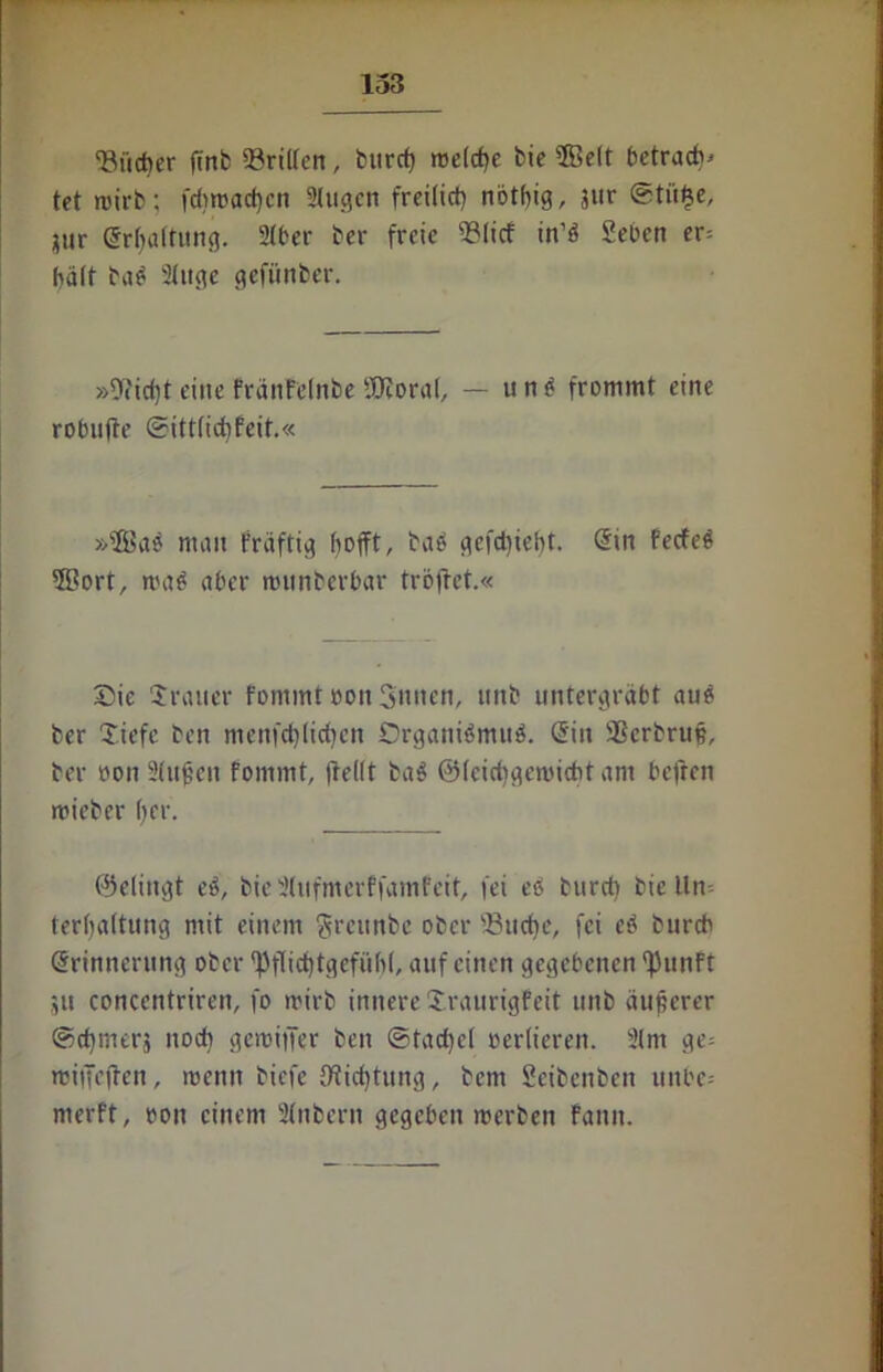 ‘Bücher finb «Brillen, burch »reiche fcte Seit betracht tet roirb; fd>trachen 2lugen freilich nöthig, jnr @tü£e, ?tir Erhaltung. 2lher ber freie 23(icf in’ö Sehen er= hält ba$ 2litgc gefünber. »9?icf)t eine fränfelrtbe «JJcoral, — u n $ frommt eine robufte (Sittlichfeit.« »Sae man fräftig hofft, baö gefd)ieht. Sin fecfeö 5Bort, ma^ aber munberbar trollet.« Sie Uralter fommtoonSntten, tmb untergräbt au£ ber Uiefe ben menfchlichen Srganidmnd. Sin 3Serbru§, ber üon Sinken fommt, (teilt ba$ ©leichgemicht am befren trieber her. ©elingt e3, bie 2(ufmerffamfeit, fei eö burct) bic lln- terljaltung mit einem greunbe ober ‘Buche, fei eö bureb Srinnerung ober ‘Pflichtgefühl, auf einen gegebenen ‘Punft ju conccntriren, fo trirb innere Uraurigfeit unb äuperer ©cfjmerj nod) gemiifer ben (Stachel verlieren. 21m ge= miiTeften, trenn biefe Otidpitng, bem Seibenben unbe= rnerft, üon einem 2(nberit gegeben »herben fann.
