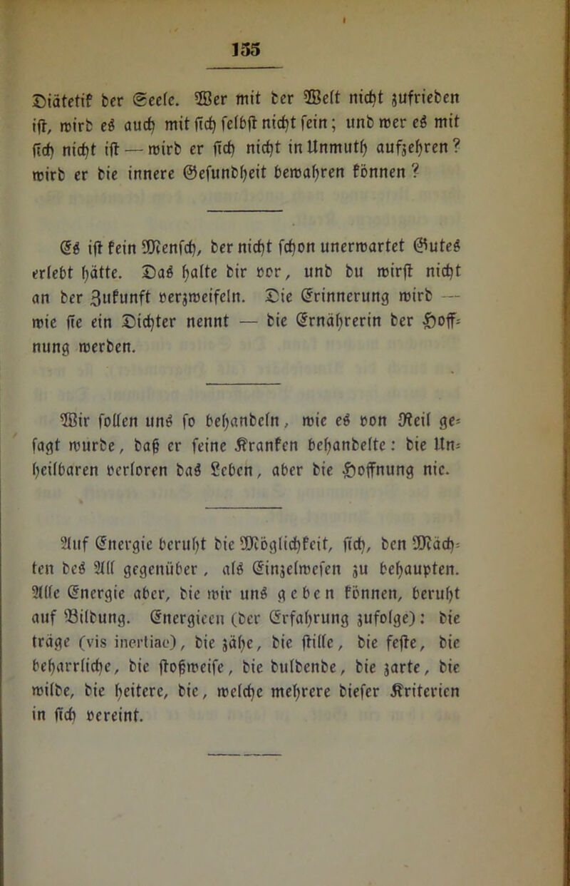 ©iätetif ber (Seele. 2Ber mit ter 2Be(t nicht jufrieben ijt, mirb eö auch mit (ich fefbjt rtidjt fein; unb rcer ei mit ftef) nicht ift — mirb er lief) nietet in Unmuts aufjehren? wirb er bie innere ©efunbheit bemalen fönnen ? E$ ift fein 3Jcenfch, ber nicht fct)on unermartet ®uteg erlebt hätte. Sa$ fjatte bir per, unb bu mirjt nicht an ber 3ufunft rerjmeifeln. Sie Erinnerung mirb — mie (!e ein Sichter nennt — bie Ernährerin ber £)off= nting merben. 3Bir foden um» fo befjanbefn, mie eö eon {Reit ge= fagt mürbe, bah er feine $?ranfcn befjanbelte: bie Un- heilbaren rertoren ba$ Seben, aber bie Hoffnung nie. Stuf Energie beruht bie 9Köglichfeit, fidh, ben SSJiäch: ten be$ 3(11 gegenüber , a(ö Einjelmefen ju behaupten. ?(((c Energie aber, bie mir un$ geben fönnen, beruht auf 33ilbung. Energieeu (ber Erfahrung 3ufo(ge): bie träge (vis inertiae), bie jähe, bie ftiite, bie fefte, bie beharrliche, bie ftohmeife, bie butbenbe, bie garte, bie mi(be, bie heitere, bie, mefcf)c mehrere biefer Kriterien in ftcb pereint.